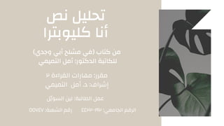 ‫نص‬ ‫تحليل‬
‫كليوبترا‬ ‫أنا‬
)‫وجدي‬ ‫أبي‬ ‫مشلح‬ ‫(في‬ ‫كتاب‬ ‫من‬
‫التميمي‬ ‫أمل‬ :‫الدكتور‬ ‫للكاتبة‬
٢ ‫القراءة‬ ‫مهارات‬ :‫مقرر‬
‫التميمي‬ ‫أمل‬ .‫د‬ :‫إشراف‬
‫السوّيل‬ ‫لين‬ :‫الطالبة‬ ‫عمل‬
٤٤٢٢٠٠١٩٢ :‫الجامعي‬ ‫الرقم‬
٥٥٧٤٧ :‫الشعبة‬ ‫رقم‬
 