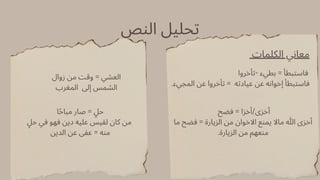 ‫النص‬ ‫تحليل‬
‫الكلمات‬ ‫معاني‬
‫تأخروا‬- ‫بطيء‬ = ‫فاستبطأ‬
.‫المجيء‬ ‫عن‬ ‫تأخروا‬ = ‫عيادته‬ ‫عن‬ ‫إخوانه‬ ‫فاستبطأ‬
‫فضح‬ = ‫أخزا‬/‫أخزى‬
‫ما‬ ‫فضح‬ = ‫الزيارة‬ ‫من‬ ‫االخوان‬ ‫يمنع‬ ‫ماال‬ ‫هللا‬ ‫أخزى‬
.‫الزيارة‬ ‫من‬ ‫منعهم‬
‫زوال‬ ‫من‬ ‫وقت‬ = ‫العشي‬
‫المغرب‬ ‫إىل‬ ‫الشمس‬
‫ا‬‫ًح‬‫مبا‬ ‫صار‬ = ‫ٍل‬‫ح‬
‫ٍل‬‫ح‬ ‫في‬ ‫فهو‬ ‫دين‬ ‫عليه‬ ‫لقيس‬ ‫كان‬ ‫من‬
‫الدين‬ ‫عن‬ ‫عفى‬ = ‫منه‬
 