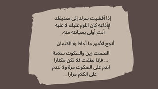 ‫صديقك‬ ‫إىل‬ ‫سرك‬ ‫أفشيت‬ ‫إذا‬
‫عليه‬ ‫ال‬ ‫عليك‬ ‫اللوم‬ ‫كان‬ ‫فأذاعه‬
.‫منه‬ ‫بصيانته‬ ‫أوىل‬ ‫أنت‬
‫سالمة‬ ‫والسكوت‬ ‫زين‬ ‫الصمت‬
‫مكثارا‬ ‫تكن‬ ‫فال‬ ‫نطقت‬ ‫فإذا‬ ...
‫تندم‬ ‫وال‬ ‫مرة‬ ‫السكوت‬ ‫عىل‬ ‫اندم‬
. ‫مرارا‬ ‫الكالم‬ ‫عىل‬
.‫الكتمان‬ ‫به‬ ‫أحاط‬ ‫ما‬ ‫األمور‬ ‫أنجح‬
 