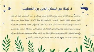 ١
.
‫ﻧ‬
‫ﺒ‬
‫ﺬ‬
‫ة‬
‫ﻋ‬
‫ﻦ‬
‫ﻟ‬
‫ﺴ‬
‫ﺎ‬
‫ن‬
‫ا‬
‫ﻟ‬
‫ﺪ‬
‫ﻳ‬
‫ﻦ‬
‫ﺑ‬
‫ﻦ‬
‫ا‬
‫ﻟ‬
‫ﺨ‬
‫ﻄ‬
‫ﻴ‬
‫ﺐ‬
‫ﻫ‬
‫ﻮ‬
‫ﻣ‬
‫ﺤ‬
‫ﻤ‬
‫ﺪ‬
‫ﺑ‬
‫ﻦ‬
‫ﻋ‬
‫ﺒ‬
‫ﺪ‬
‫ﷲ‬
‫ﺑ‬
‫ﻦ‬
‫ﺳ‬
‫ﻌ‬
‫ﻴ‬
‫ﺪ‬
‫ﺑ‬
‫ﻦ‬
‫ﻋ‬
‫ﺒ‬
‫ﺪ‬
‫ﷲ‬
‫ﺑ‬
‫ﻦ‬
‫ﺳ‬
‫ﻌ‬
‫ﻴ‬
‫ﺪ‬
‫ﺑ‬
‫ﻦ‬
‫ﻋ‬
‫ﻠ‬
‫ﻲ‬
‫ﺑ‬
‫ﻦ‬
‫أ‬
‫ﺣ‬
‫ﻤ‬
‫ﺪ‬
‫ا‬
‫ﻟ‬
‫ﺴ‬
‫ﻠ‬
‫ﻤ‬
‫ﺎ‬
‫ﻧ‬
‫ﻲ‬
،
‫ﻛ‬
‫ﻨ‬
‫ﻴ‬
‫ﺘ‬
‫ﻪ‬
)
‫أ‬
‫ﺑ‬
‫ﻮ‬
‫ﻋ‬
‫ﺒ‬
‫ﺪ‬
‫ﷲ‬
(
،
‫و‬
‫ا‬
‫ﺷ‬
‫ﺘ‬
ُ
‫ﻬ‬
ِ
‫ﺮ‬
‫ﻛ‬
‫ﺬ‬
‫ﻟ‬
‫ﻚ‬
‫ﺑ‬
‫ـ‬ِ
)
‫ﻟ‬
‫ﺴ‬
‫ﺎ‬
‫ن‬
‫ا‬
‫ﻟ‬
‫ﺪ‬
‫ﻳ‬
‫ﻦ‬
‫ﺑ‬
‫ﻦ‬
‫ا‬
‫ﻟ‬
‫ﺨ‬
‫ﻄ‬
‫ﻴ‬
‫ﺐ‬
(
،
‫و‬
ُ
‫ﻟ‬
ِ
‫ﺪ‬
َ
‫ﺳ‬
‫ﻨ‬
‫ﺔ‬
713
‫ﻫ‬
‫ـ‬
‫ﻓ‬
‫ﻲ‬
‫ﻣ‬
‫ﺪ‬
‫ﻳ‬
‫ﻨ‬
‫ﺔ‬
‫ﻟ‬
‫ﻮ‬
‫ﺷ‬
‫ﺔ‬
‫و‬
‫ﻫ‬
‫ﻲ‬
‫ﻣ‬
‫ﺪ‬
‫ﻳ‬
‫ﻨ‬
‫ﺔ‬
‫أ‬
‫ﻧ‬
‫ﺪ‬
‫ﻟ‬
‫ﺴ‬
‫ﻴ‬
‫ﺔ‬
‫ﺗ‬
‫ﻘ‬
‫ﻊ‬
‫ﻏ‬
‫ﺮ‬
‫ﺑ‬
‫ﻲ‬
ّ
‫ﻏ‬
‫ﺮ‬
‫ﻧ‬
‫ﺎ‬
‫ﻃ‬
‫ﺔ‬
.
‫ﻧ‬
‫ﺸ‬
‫ﺄ‬
‫ﻟ‬
‫ﺴ‬
‫ﺎ‬
‫ن‬
‫ا‬
‫ﻟ‬
‫ﺪ‬
‫ﻳ‬
‫ﻦ‬
‫ﺑ‬
‫ﻦ‬
‫ا‬
‫ﻟ‬
‫ﺨ‬
‫ﻄ‬
‫ﻴ‬
‫ﺐ‬
‫و‬
‫ﺗ‬
‫ﺮ‬
‫ﻋ‬
‫ﺮ‬
‫ع‬
‫ﻓ‬
‫ﻲ‬
‫ﻣ‬
‫ﺤ‬
‫ﻴ‬
‫ﻂ‬
‫و‬
‫ا‬
‫ﻟ‬
‫ﺪ‬
‫ه‬
‫ا‬
‫ﻟ‬
‫ﺬ‬
‫ي‬
‫ﻛ‬
‫ﺎ‬
‫ن‬
‫و‬
‫ز‬
‫ﻳ‬
‫ﺮ‬
ً
‫ا‬
‫ﻓ‬
‫ﻲ‬
‫ر‬
‫ﺣ‬
‫ﺎ‬
‫ب‬
‫ﻗ‬
‫ﺼ‬
‫ﺮ‬
‫ا‬
‫ﻟ‬
‫ﺤ‬
‫ﻤ‬
‫ﺮ‬
‫ا‬
‫ء‬
،
‫و‬
‫ﻋ‬
‫ﺎ‬
‫ﺻ‬
‫ﺮ‬
‫ﻧ‬
‫ﺨ‬
‫ﺒ‬
‫ﺔ‬
‫ﻣ‬
‫ﻦ‬
‫ا‬
‫ﻟ‬
‫ﻌ‬
‫ﻠ‬
‫ﻤ‬
‫ﺎ‬
‫ء‬
‫ﻓ‬
‫ﻲ‬
‫ﻣ‬
‫ﺪ‬
‫ﻳ‬
‫ﻨ‬
‫ﺘ‬
‫ﻲ‬
‫ﻓ‬
‫ﺎ‬
‫س‬
‫و‬
‫ﻏ‬
‫ﺮ‬
‫ﻧ‬
‫ﺎ‬
‫ﻃ‬
‫ﺔ‬
،
‫ا‬
‫ﺳ‬
‫ﺘ‬
‫ﻔ‬
‫ﺎ‬
‫د‬
‫ﻣ‬
‫ﻦ‬
‫ﻋ‬
‫ﻠ‬
‫ﻤ‬
‫ﻬ‬
‫ﻢ‬
‫و‬
‫أ‬
‫ﻓ‬
‫ﺎ‬
‫د‬
‫ﻫ‬
‫ﻢ‬
‫ﺑ‬
‫ﺎ‬
‫ﻟ‬
‫ﻤ‬
‫ﻘ‬
‫ﺎ‬
‫ﺑ‬
‫ﻞ‬
،
‫ﻓ‬
‫ﻜ‬
‫ﺎ‬
‫ن‬
‫ﻳ‬
‫ﻔ‬
‫ﻨ‬
‫ﻲ‬
‫ﻳ‬
‫ﻮ‬
‫ﻣ‬
‫ﻪ‬
‫ﺑ‬
‫ﻼ‬
‫ﻛ‬
‫ﻠ‬
‫ﻞ‬
ٍ
‫و‬
‫ﻣ‬
‫ﻠ‬
‫ﻞ‬
‫ﺑ‬
‫ﻴ‬
‫ﻦ‬
‫ا‬
‫ﻟ‬
‫ﻜ‬
‫ﺘ‬
‫ﺐ‬
،
‫و‬
‫ﻳ‬
‫ﺆ‬
‫ﻟ‬
‫ﻒ‬
‫و‬
‫ﻳ‬
‫ﻜ‬
‫ﺘ‬
‫ﺐ‬
‫و‬
‫ﻳ‬
‫ﺪ‬
‫ر‬
‫س‬
‫ﻃ‬
‫ﻮ‬
‫ﻳ‬
‫ﻠ‬
ً
‫ﺎ‬
،
‫ﻣ‬
‫ﻦ‬
‫ﺛ‬
‫ﻢ‬
ّ
‫و‬
‫ر‬
‫ث‬
‫ﻣ‬
‫ﻨ‬
‫ﺼ‬
‫ﺐ‬
‫و‬
‫ا‬
‫ﻟ‬
‫ﺪ‬
‫ه‬
‫ﺑ‬
‫ﻌ‬
‫ﺪ‬
‫و‬
‫ﻓ‬
‫ﺎ‬
‫ﺗ‬
‫ﻪ‬
،
‫و‬
‫أ‬
‫ﻇ‬
‫ﻬ‬
‫ﺮ‬
‫ﺑ‬
‫ﺮ‬
‫ا‬
‫ﻋ‬
‫ﺘ‬
‫ﻪ‬
‫و‬
‫ﻛ‬
‫ﻔ‬
‫ﺎ‬
‫ء‬
‫ﺗ‬
‫ﻪ‬
‫ﻓ‬
‫ﻲ‬
‫ﻛ‬
‫ﻞ‬
‫ﻣ‬
‫ﻨ‬
‫ﺼ‬
‫ﺐ‬
‫ﺷ‬
َ
‫ﻐ‬
َ
‫ﻠ‬
َ
‫ﻪ‬
.
 