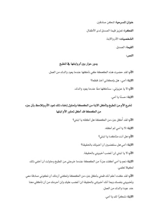 :‫املسرحية‬ ‫عنوان‬
.‫صادقني‬ ‫لنكن‬
:‫الفكرة‬
.‫األطفال‬ ‫لدى‬ ‫الصدق‬ ‫قيمة‬ ‫تعزيز‬
:‫الشخصيات‬
‫األم‬
.‫واالبنة‬
:‫القيمة‬
.‫الصدق‬
:‫النص‬
‫املطبخ‬ ‫يف‬ ‫وابنتها‬ ‫أم‬ ‫بني‬ ‫حوار‬ ‫يدور‬
:‫األم‬
.‫العمل‬ ‫من‬ ‫والدك‬ ‫يعود‬ ‫عندما‬ ‫نأكلها‬ ‫كي‬ ‫الكعكة‬ ‫هذه‬ ‫حضرت‬ ‫لقد‬
:‫االبنة‬
‫قطعة؟‬ ‫أخذ‬ ‫بإمكاني‬ ‫هل‬ ،‫أمي‬
:‫األم‬
.‫والدك‬ ‫يعود‬ ‫عندما‬ ‫ًا‬‫ع‬‫م‬ ‫سنأكلها‬ ،‫عزيزتي‬ ‫يا‬ ‫ال‬
:‫االبنة‬
.‫أمي‬ ‫يا‬ ‫ًا‬‫ن‬‫حس‬
‫املطبخ‬ ‫من‬ ‫األم‬ ‫خترج‬
‫جزء‬ ‫بأن‬ ‫وتالحظ‬ ‫األم‬ ‫تعود‬ ‫ذلك‬ ‫إخفاء‬ ‫وحتاول‬ ‫الكعكة‬ ‫من‬ ‫االبنة‬ ‫وتأكل‬
‫ابنتها‬ ‫األم‬ ‫حتاور‬ ‫أكل‬ ‫قد‬ ‫الكعكة‬ ‫من‬
:‫األم‬
ُ
‫أ‬ ‫لقد‬
‫ابنيت؟‬ ‫يا‬ ‫أكلته‬ ‫هل‬ ‫الكعكة‬ ‫من‬ ‫جزء‬ ‫كل‬
:‫االبنة‬
.‫أكله‬ ‫مل‬ ‫أمي‬ ‫يا‬ ‫ال‬
:‫األم‬
‫ابنيت؟‬ ‫يا‬ ‫متأكدة‬ ‫أنت‬ ‫هل‬
:‫االبنة‬
‫أخربتك‬ ‫أن‬ ‫ستغضبني‬ ‫هل‬ ‫أمي‬
‫ب‬
‫احلقيقة؟‬
:‫األم‬
.‫باحلقيقة‬ ‫أخربيين‬ ‫أغضب‬ ‫لن‬ ‫ابنيت‬ ‫يا‬ ‫ال‬
:‫االبنة‬
‫املطبخ‬ ‫من‬ ‫خرجيت‬ ‫عندما‬ ‫الكعكة‬ ‫من‬ ‫ًا‬
‫ء‬‫جز‬ ‫أكلت‬ ‫أمي‬ ‫يا‬ ‫نعم‬
‫ذلك‬ ‫أخفي‬ ‫أن‬ ‫وحاولت‬
‫لكيال‬
‫تعلمي‬
.
:‫األم‬
‫معي‬ ‫صادقة‬ ‫تكوني‬ ‫أن‬ ‫أردتك‬ ‫ولكين‬ ‫الكعكة‬ ‫من‬ ‫جزء‬ ‫بأكل‬ ‫قميت‬ ‫أنك‬ ‫أعلم‬ ‫كنت‬ ‫لقد‬
‫وخت‬
‫معنا‬ ‫تأكلي‬ ‫أن‬ ‫من‬ ‫أحرمك‬ ‫ولن‬ ِ‫ك‬‫علي‬ ‫أغضب‬ ‫لن‬ ‫باحلقيقة‬ ‫أخربتين‬ ‫أنك‬ ‫ومبا‬ ‫بنفسك‬ ‫ربيين‬
.‫العمل‬ ‫من‬ ‫والدك‬ ‫عودة‬ ‫عند‬
:‫االبنة‬
.‫أمي‬ ‫يا‬ ِ
‫ك‬‫ل‬ ‫ًا‬‫ر‬‫شك‬
 