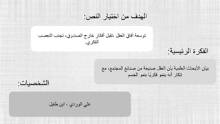 ‫النص‬ ‫اختيار‬ ‫من‬ ‫الهدف‬
:
‫التعصب‬ ‫تجنب‬ ،‫الصندوق‬ ‫خارج‬ ‫أفكار‬ ‫تقبل‬، ‫العقل‬ ‫آفاق‬ ‫توسعة‬
‫الفكري‬
.
‫مع‬ ،‫المجتمع‬ ‫صنائع‬ ‫من‬ ‫صنيعة‬ ‫العقل‬ ‫بأن‬ ‫العلمية‬ ‫األبحاث‬ ‫بيان‬
‫الجسم‬ ‫بنمو‬ ‫ًا‬‫ي‬‫فكر‬ ‫ينمو‬ ‫أنه‬ ‫إنكار‬
‫طفيل‬ ‫ابن‬ ، ‫الوردي‬ ‫علي‬
‫الرئيس‬ ‫الفكرة‬
‫ية‬
:
‫الشخصيات‬
:
 