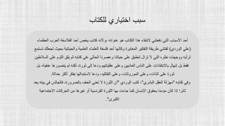 ‫للكتاب‬ ‫اختياري‬ ‫سبب‬
‫العرب‬ ‫الفالسفة‬ ‫أحد‬ ‫يخص‬ ‫كتاب‬ ‫وألنه‬، ‫عنوانه‬ ‫هو‬ ‫الكتاب‬ ‫هذا‬ ‫النتقاء‬ ‫دفعتني‬ ‫التي‬ ‫األسباب‬ ‫أحد‬
‫العظماء‬
(
‫الوردي‬ ‫علي‬
)
‫ب‬ ‫والحياتية‬ ‫العلمية‬ ‫العلماء‬ ‫فلسفة‬ ‫أحد‬ ‫وكأنها‬ ‫المغايرة‬ ‫التفكير‬ ‫طريقة‬ ‫لفتتني‬
‫تستمع‬ ‫تجعلك‬ ‫حيث‬
‫ع‬ ‫اللوم‬ ‫يلق‬ ‫لم‬ ‫كتابه‬ ‫في‬، ‫الحالي‬ ‫وعصرنا‬ ‫حياتنا‬ ‫على‬ ‫تنطبق‬ ‫تزال‬ ‫ال‬ ‫التي‬ ‫نظره‬ ‫ووجهات‬ ‫لرأيه‬
‫السالطين‬ ‫لى‬
‫ودعا‬ ‫عقلياتهم‬ ‫وعلى‬ ‫العاديين‬ ‫الناس‬ ‫على‬ ‫باالنتقادات‬ ‫إنهال‬ ‫بل‬ ‫فقط‬
‫يتصور‬ ‫لم‬ ‫لكنه‬ ،‫ثورة‬ ‫إلى‬
‫ها‬
،‫عنفية‬
‫بل‬
‫حداثة‬ ‫أكثر‬ ‫بفكر‬ ‫الستبدالها‬ ‫ودعا‬ ،‫التقاليد‬ ‫وعلى‬ ،‫الموروثات‬ ‫وعلى‬ ،‫الذات‬ ‫على‬ ‫ثورة‬
.
‫كتابه‬ ‫وفي‬
"
‫البشري‬ ‫العقل‬ ‫مهزلة‬
"
‫الوردي‬ ‫كتب‬ ،
"
‫فالجالس‬ ،‫بالضرورة‬ ‫العنف‬ ‫تعني‬ ‫ال‬ ‫الثورة‬ ‫أن‬
‫يعد‬ ‫بيته‬ ‫في‬
‫االجتماعية‬ ‫الحركات‬ ‫من‬ ‫غيرها‬ ‫أو‬ ‫الفرنسية‬ ‫الثورة‬ ‫بها‬ ‫جاءت‬ ‫كما‬ ‫اإلنسان‬ ‫بحقوق‬ ‫مؤمنا‬ ‫كان‬ ‫إذا‬ ‫ثائرا‬
‫الكبرى‬
."
 