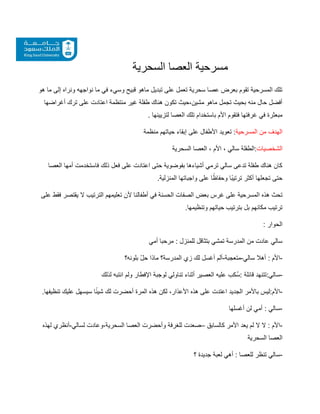 ‫السحرية‬ ‫العصا‬ ‫مسرحية‬
‫هو‬ ‫ما‬ ‫إلى‬ ‫ونراه‬ ‫نواجهه‬ ‫ما‬ ‫في‬ ‫وسيء‬ ‫قبيح‬ ‫ماهو‬ ‫تبديل‬ ‫على‬ ‫تعمل‬ ‫سحرية‬ ‫عصا‬ ‫بعرض‬ ‫تقوم‬ ‫المسرحية‬ ‫تلك‬
‫أغراضها‬ ‫ترك‬ ‫على‬ ‫اعتادت‬ ‫منتظمة‬ ‫غير‬ ‫طفلة‬ ‫هناك‬ ‫تكون‬ ‫حيث‬،‫مشين‬ ‫ماهو‬ ‫تجمل‬ ‫بحيث‬ ‫منه‬ ‫حال‬ ‫أفضل‬
‫لتزيينها‬ ‫العصا‬ ‫تلك‬ ‫باستخدام‬ ‫األم‬ ‫فتقوم‬ ‫غرفتها‬ ‫في‬ ‫مبعثرة‬
.
‫المسرحية‬ ‫من‬ ‫الهدف‬
‫منظمة‬ ‫حياتهم‬ ‫إبقاء‬ ‫على‬ ‫األطفال‬ ‫تعويد‬ :
‫الشخصيات‬
‫السحرية‬ ‫العصا‬ ، ‫األم‬ ، ‫سالي‬ ‫الطفلة‬:
‫العصا‬ ‫أمها‬ ‫فاستخدمت‬ ‫ذلك‬ ‫فعل‬ ‫على‬ ‫اعتادت‬ ‫حتى‬ ‫بفوضوية‬ ‫أشياءها‬ ‫ترمي‬ ‫سالي‬ ‫تدعى‬ ‫طفلة‬ ‫هناك‬ ‫كان‬
.‫المنزلية‬ ‫واجباتها‬ ‫على‬ ‫ا‬ً‫وحفاظ‬ ‫ًا‬‫ب‬‫ترتي‬ ‫أكثر‬ ‫تجعلها‬ ‫حتى‬
‫ا‬ ‫هذه‬ ‫تحث‬
‫على‬ ‫فقط‬ ‫يقتصر‬ ‫ال‬ ‫الترتيب‬ ‫تعليمهم‬ ‫ألن‬ ‫أطفالنا‬ ‫في‬ ‫الحسنة‬ ‫الصفات‬ ‫بعض‬ ‫غرس‬ ‫على‬ ‫لمسرحية‬
‫وتنظيمها‬ ‫حياتهم‬ ‫بترتيب‬ ‫بل‬ ‫مكانهم‬ ‫ترتيب‬
.
: ‫الحوار‬
‫أمي‬ ‫مرحبا‬ : ‫للمنزل‬ ‫بتثاقل‬ ‫تمشي‬ ‫المدرسة‬ ‫من‬ ‫عادت‬ ‫سالي‬
-
‫أه‬ : ‫األم‬
‫سالي‬ ‫ال‬
-
‫متعجبة‬
-
‫لك‬ ‫أغسل‬ ‫ألم‬
‫بلونه؟‬ ّ‫ل‬‫ح‬ ‫ماذا‬ ‫المدرسة؟‬ ‫زي‬
-
:‫سالي‬
: ‫قائلة‬ ‫تتنهد‬
‫س‬
‫علي‬ ‫كب‬
‫ه‬
‫أثناء‬ ‫العصير‬
‫تناولي‬
‫ل‬
‫ولم‬ ‫اإلفطار‬ ‫وجبة‬
‫لذلك‬ ‫انتبه‬
-
.‫تنظيفها‬ ‫عليك‬ ‫سيسهل‬ ‫ا‬ً‫ئ‬‫شي‬ ‫لك‬ ‫أحضرت‬ ‫المرة‬ ‫هذه‬ ‫لكن‬ ،‫األعذار‬ ‫هذه‬ ‫على‬ ‫اعتدت‬ ‫الجديد‬ ‫باألمر‬ ‫ليس‬:‫األم‬
-
‫سالي‬
:
‫أغسلها‬ ‫لن‬ ‫أمي‬
-
‫كالسابق‬ ‫األمر‬ ‫يعد‬ ‫لم‬ ‫ال‬ ‫ال‬ : ‫األم‬
–
‫صعدت‬
‫لسالي‬ ‫وعادت‬،‫السحرية‬ ‫العصا‬ ‫وأحضرت‬ ‫للغرفة‬
-
‫لهذه‬ ‫أنظري‬
‫السحرية‬ ‫العصا‬
-
‫؟‬ ‫جديدة‬ ‫لعبة‬ ‫أهي‬ : ‫للعصا‬ ‫تنظر‬ ‫سالي‬
 