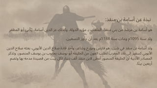 :‫منقذ‬ ‫بن‬ ‫أسامة‬ ‫عن‬ ‫نبذة‬
‫المظفر‬ ‫أبو‬ ‫نى‬‫ّك‬‫ُي‬ ،‫أسامة‬ ‫الدين‬ ‫عز‬ ‫وكذلك‬ ،‫الدولة‬ ‫مؤيد‬ ‫بـ‬ ‫الملقب‬ ،‫منقذ‬ ‫بني‬ ‫من‬ ‫مرشد‬ ‫بن‬ ‫أسامة‬ ‫هو‬
.‫التسعين‬ ‫جاوز‬ ‫أن‬ ‫بعد‬ ‫م‬1188 ‫سنة‬ ‫ومات‬ ‫م‬1095 ‫سنة‬ ‫ولد‬
‫الدين‬ ‫صالح‬ ‫بعثه‬ ،‫األيوبي‬ ‫الدين‬ ‫صالح‬ ‫قادة‬ ‫وأحد‬ ،‫وشاعر‬ ‫ومؤرخ‬ ‫فارس‬ ‫هو‬ ،‫شيزر‬ ‫في‬ ‫منقذ‬ ‫بن‬ ‫أسامة‬ ‫ولد‬
‫وتذكر‬ ،‫المنصور‬ ‫يوسف‬ ‫بن‬ ‫يعقوب‬ ‫يوسف‬ ‫أبو‬ ‫الخليفة‬ ‫من‬ ‫العون‬ ‫لطلب‬ ‫المغرب‬ ‫بالد‬ ‫إىل‬ ‫كسفير‬ ‫األيوبي‬
‫وتضم‬ ‫بها‬ ‫مدحه‬ ‫قصيدة‬ ‫من‬ ‫بيت‬ ‫لكل‬ ‫دينار‬ ‫ألف‬ ‫منقذ‬ ‫البن‬ ‫أعطى‬ ‫المنصور‬ ‫الخليفة‬ ‫أن‬ ‫األدبية‬ ‫المصادر‬
.‫ا‬‫ًت‬‫بي‬ ‫أربعين‬
 