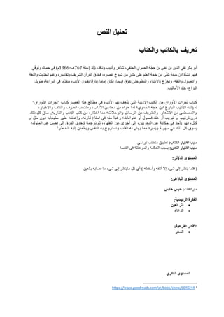 ‫النص‬ ‫تحليل‬
‫والكتاب‬ ‫بالكاتب‬ ‫تعريف‬
‫َّة‬‫ج‬ ِ‫ح‬ ‫بن‬ ‫علي‬ ‫بن‬ ‫الدين‬ ‫تقي‬ ‫بكر‬ ‫أبو‬
‫(سنة‬ ‫ِد‬‫ل‬ُ‫و‬ ،‫وناقد‬ ‫وأديب‬ ‫شاعر‬ ،‫الحنفي‬ ‫الحموي‬
767
=‫هـ‬
1366
‫ِي‬‫وف‬ُ‫ت‬‫و‬ ،‫حماة‬ ‫في‬ )‫م‬
.‫فيها‬
‫نشأة‬
‫ابن‬
‫حجة‬
‫واللغة‬ ‫الحديث‬ ‫وعلم‬ ‫وتفاسيره‬ ‫الشريف‬ ‫القرآن‬ َ‫ِق‬‫ذ‬َ‫ح‬‫ف‬ ،‫عصره‬ ‫شيوخ‬ ‫من‬ ٍ
‫كثير‬ ‫على‬ ‫العلم‬ ‫حجة‬ ‫ابن‬ ‫ى‬َّ‫ق‬‫تل‬
‫فكان‬ ،‫فيهما‬ ‫ق‬َّ‫تفو‬ ‫حتى‬ ‫والنظم‬ ‫باإلنشاء‬ ‫ج‬َّ‫وتخر‬ ،‫والفقه‬ ‫واألصول‬
‫طويل‬ ،‫البراعة‬ ‫في‬ ‫ا‬ً‫م‬ِ‫متقد‬ ،‫األدب‬ ‫بفنون‬ ‫ا‬ً‫ف‬‫عار‬ ‫ا‬ً‫م‬‫إما‬
.‫األساليب‬ ‫د‬ِ‫جي‬ ،‫اليراع‬
"‫األوراق‬ ‫"ثمرات‬ ‫كتاب‬ ‫العصر‬ ‫هذا‬ ‫مطالع‬ ‫في‬ ‫األدباء‬ ‫بها‬ َ‫ف‬ٍ‫غ‬ُ‫ش‬ ‫التي‬ ‫االديية‬ ‫الكتب‬ ‫من‬ ‫األوراق‬ ‫ثمرات‬ ‫كتاب‬
‫لم‬
‫و‬ ‫الطرف‬ ‫ومنتخب‬ ،‫اآلداب‬ ‫محاسن‬ ‫من‬ ‫حواه‬ ‫لما‬ ‫الحموي؛‬ ‫حجة‬ ‫ابن‬ ‫البارع‬ ‫األديب‬ ‫ؤلفه‬
،‫واالخبار‬ ‫النتف‬
‫ذلك‬ ‫كل‬ ‫ساق‬ .‫والتاريخ‬ ‫االدب‬ ‫كتب‬ ‫من‬ ‫اختاره‬ ‫مما‬ ‫والرحالت؛‬ ‫الرسائل‬ ‫من‬ ‫والطريف‬ ،‫االشعار‬ ‫من‬ ‫والمصطفى‬
‫أو‬ ‫ملل‬ ‫دون‬ ‫استيعابه‬ ‫على‬ ‫وإعانته‬ ،‫قارئه‬ ‫امتاع‬ ‫في‬ ‫منه‬ ‫رغبة‬ ‫عنوانات؛‬ ‫أو‬ ‫فصول‬ ‫عقد‬ ‫أو‬ ‫تبويب‬ ‫أو‬ ‫ترتيب‬ ‫دون‬
‫الملوك؛‬ ‫عن‬ ‫فصل‬ ‫لى‬‫إ‬ ‫الفرق‬ ‫الحدى‬ ‫ترجمة‬ ‫ثم‬ ،‫الفقهاء‬ ‫عن‬ ‫أخرى‬ ‫الى‬ ،‫النحويين‬ ‫عن‬ ‫حكاية‬ ‫في‬ ‫يأخذ‬ ‫فهو‬ ،‫كلل‬
1
‫الخاطر‬ ‫إليه‬ ‫ويطمئن‬ ‫النفس‬ ‫به‬ ‫وتستروح‬ ‫القلب‬ ‫له‬ ‫يهش‬ ‫مما‬ ‫ويسر؛‬ ‫سهولة‬ ‫في‬ ‫ذلك‬ ‫كل‬ ‫يسوق‬
‫الكتاب‬ ‫اختيار‬ ‫سبب‬
:
‫دراسي‬ ‫متطلب‬ ‫تطبيق‬
:‫النص‬ ‫اختيار‬ ‫سبب‬
‫القصة‬ ‫في‬ ‫والموعظة‬ ‫الحكمة‬ ‫بسبب‬
:‫الداللي‬ ‫المستوى‬
(
‫قلما‬
‫ينظر‬
‫إلى‬
‫شيء‬
‫إال‬
‫أتلفه‬
‫وأسقطه‬
)
‫بالعين‬ ‫أصابه‬ ‫ما‬ ‫شيء‬ ‫إلى‬ ‫ماينظر‬ ‫كل‬ ‫أي‬
:‫البالغي‬ ‫المستوى‬
‫مترادفات‬
:
‫حابس‬ ‫حبس‬
:‫الرئيسية‬ ‫الفكرة‬
•
‫العين‬ ‫اثر‬
•
‫الدعاء‬
:‫الفرعية‬ ‫األفكار‬
•
‫السفر‬
‫الفكري‬ ‫المستوى‬
1
https://www.goodreads.com/ar/book/show/6640244
 