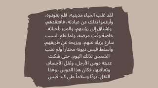 ،‫يعودوه‬ ‫فلم‬ ،‫مدينيه‬ ‫الحياء‬ ‫غلب‬ ‫لقد‬
،‫فافتقدهم‬ ،‫عيادته‬ ‫عن‬ ‫بذلك‬ ‫وأرغموا‬
،‫بأحبائه‬ ‫والمرء‬ ،‫رؤيتهم‬ ‫إىل‬ ‫واشتاق‬
‫السبب‬ ‫علم‬ ‫ولما‬ ،‫مرضه‬ ‫وقت‬ ‫خاصة‬
،‫طريقهم‬ ‫عن‬ ‫ويزيحه‬ ،‫عنهم‬ ‫يزيله‬ ‫سارع‬
‫تغب‬ ‫ولم‬ ‫ًا‬‫مختار‬ ‫ديونه‬ ‫قيس‬ ‫وأسقط‬
‫شكت‬ ‫حتى‬ ،‫اليوم‬ ‫لذلك‬ ‫الشمس‬
،‫األجسام‬ ‫وثقل‬ ،‫األرجل‬ ‫دوس‬ ‫عتبته‬
‫وهذا‬ ،‫الدوس‬ ‫هذا‬ ‫فكان‬ ،‫وتعاقبها‬
‫قيس‬ ‫كبد‬ ‫عىل‬ ‫ًا‬‫وسالم‬ ‫برًدا‬ ،‫الثقل‬
 