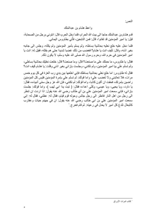 5
:‫النص‬
‫عبدالملك‬ ‫بن‬ ‫هشام‬ ‫واعظ‬
،‫الصحابة‬ ‫من‬ ‫برجل‬ ‫ائتوني‬ :‫قال‬ ،‫الحرم‬ ‫دخل‬ ‫فلما‬ ،‫الحرام‬ ‫هللا‬ ‫بيت‬ ‫الى‬ ‫حاجا‬ ‫عبدالملك‬ ‫بن‬ ‫هشام‬ ‫قدم‬
.‫اليماني‬ ‫بطاووس‬ ‫تي‬ُ‫فأ‬ ،‫التابعين‬ ‫فمن‬ :‫قال‬ ،‫تفانوا‬ ‫قد‬ ‫المؤمنين‬ ‫امير‬ ‫يا‬ :‫قيل‬
‫بحاشية‬ ‫نعليه‬ ‫خلع‬ ‫عليه‬ ‫دخل‬ ‫فلما‬
‫جانبه‬ ‫الى‬ ‫وجلس‬ ،‫ه‬ّ‫ن‬‫يك‬ ‫ولم‬ ‫المؤمنين‬ ‫بأمير‬ ‫يسلم‬ ‫ولم‬ ،‫بساطه‬
‫هشا‬ ‫يا‬ ‫انت‬ ‫كيف‬ :‫وقال‬ ،‫اذنه‬ ‫بغير‬
‫م‬
‫يا‬ ‫انت‬ :‫له‬ ‫فقيل‬ ،‫بقتله‬ ‫هم‬ ‫حتى‬ ‫شديدا‬ ‫غضبا‬ ‫ذلك‬ ‫من‬ ‫فغضب‬ ‫؟‬
.‫ذلك‬ ‫يكون‬ ‫ال‬ ،‫وسلم‬ ‫عليه‬ ‫هللا‬ ‫صلى‬ ‫هللا‬ ‫رسول‬ ‫وحرم‬ ،‫هللا‬ ‫حرم‬ ‫في‬ ‫المؤمنين‬ ‫امير‬
‫طاوو‬ ‫يا‬ :‫فقال‬
‫س‬
‫صنعت؟‬ ‫ما‬ ‫على‬ ‫حملك‬ ‫ما‬ ،
،‫بساطي‬ ‫بحاشية‬ ‫نعليك‬ ‫خلعت‬ :‫قال‬ ‫صنعت؟‬ ‫وما‬ :‫قال‬
‫اذن‬ ‫بغير‬ ‫بإزائي‬ ‫وجلست‬ ،‫تكنني‬ ‫ولم‬ ،‫المؤمنين‬ ‫امير‬ ‫بيا‬ ‫علي‬ ‫تسلم‬ ‫ولم‬
‫ي‬
‫هشا‬ ‫يا‬ :‫وقلت‬
‫م‬
‫انت؟‬ ‫كيف‬
‫خمس‬ ‫يوم‬ ‫كل‬ ‫في‬ ‫العزة‬ ‫رب‬ ‫يدي‬ ‫بين‬ ‫اخلعها‬ ‫فإني‬ ‫بساطك‬ ‫بحاشية‬ ‫نعلي‬ ‫خلع‬ ‫اما‬ :‫طاووس‬ ‫له‬ ‫فقال‬
‫ق‬ ‫واما‬ ‫علي؛‬ ‫تغضب‬ ‫وال‬ ‫تعاتبني‬ ‫فال‬ ،‫مرات‬
‫المؤمنين‬ ‫كل‬ ‫فليس‬ ‫المؤمنين‬ ‫بإمرة‬ ‫علي‬ ‫تسلم‬ ‫لم‬ :‫ولك‬
:‫فقال‬ ،‫أنبياءه‬ ‫ى‬ّ‫م‬‫س‬ ‫وجل‬ ‫عز‬ ‫هللا‬ ‫فإن‬ ،‫تكنني‬ ‫لم‬ :‫قولك‬ ‫واما‬ ،‫كاذبا‬ ‫أكون‬ ‫ان‬ ‫فخفت‬ ،‫بإمرتك‬ ‫راضين‬
‫عيس‬ ‫ويا‬ ،‫يحيى‬ ‫ويا‬ ،‫داود‬ ‫يا‬
‫ى‬
‫جلست‬ :‫قولك‬ ‫واما‬ ،) ‫لهب‬ ‫ابي‬ ‫يدا‬ ‫تبت‬ ( :‫فقال‬ ‫اعداءه‬ ‫ى‬ّ‫ن‬‫وك‬ ،
‫المؤمنين‬ ‫امير‬ ‫سمعت‬ ‫فإني‬ ،‫بإزائي‬
‫تنظر‬ ‫ان‬ ‫اردت‬ ‫اذا‬ :‫يقول‬ ‫عنه‬ ‫هللا‬ ‫رضي‬ ‫طالب‬ ‫أي‬ ‫بن‬ ‫علي‬
‫إني‬ :‫له‬ ‫فقال‬ ،‫عظني‬ :‫له‬ ‫فقال‬ ،‫قيام‬ ‫قوم‬ ‫وحوله‬ ‫جالس‬ ‫رجل‬ ‫الى‬ ‫فانظر‬ ‫النار‬ ‫اهل‬ ‫من‬ ‫رجل‬ ‫الى‬
‫وعقارب‬ ‫حيات‬ ‫جهنم‬ ‫في‬ ‫ان‬ :‫يقول‬ ‫عنه‬ ‫هللا‬ ‫رضي‬ ‫طالب‬ ‫ابي‬ ‫بن‬ ‫علي‬ ‫المؤمنين‬ ‫امير‬ ‫سمعت‬
‫ق‬ ‫ثم‬ .‫رعيته‬ ‫في‬ ‫يعدل‬ ‫ال‬ ‫امير‬ ‫كل‬ ‫تلدغ‬ ‫كالبغال‬
.‫فخرج‬ ‫ام‬
1
1
‫األوراق‬ ‫ثمرات‬ ‫كتاب‬
 