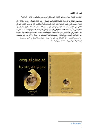 4
:‫الكتاب‬ ‫عن‬ ‫نبذة‬
"‫الطاغية‬ ‫الذاكرة‬ : ‫طفولتي‬ ‫وجدي‬ ‫ابي‬ ‫مشلح‬ ‫"في‬ ‫الذاتية‬ ‫سيرتها‬ ‫عنوان‬ ‫الكاتبة‬ ‫اختارت‬
‫يعني‬ ‫مما‬
‫الى‬ ‫بالذاكرة‬ ‫وعودة‬ ،‫بالخيال‬ ‫غنية‬ ‫لرؤيا‬ ‫انتصار‬ ‫هو‬ ‫للكتابة‬ ‫الطفولة‬ ‫لمرحلة‬ ‫اختيارها‬
‫في‬ ‫التي‬ ‫الطفلة‬ ‫معها‬ ‫القارئ‬ ‫يكتشف‬ ،‫وتقرأ‬ ‫تستعاد‬ ‫بأن‬ ‫جديرة‬ ‫إنسانية‬ ‫لقصة‬ ‫يتسع‬ ‫رحب‬ ‫فضاء‬
‫من‬ ‫تخرج‬ ‫وتفاؤل‬ ‫ابتسامة‬ ‫صاحبة‬ ‫شجاعة‬ ‫فارسة‬ ،‫واألم‬ ‫الجامعية‬ ‫واالستاذة‬ ‫الكاتبة‬ ‫امل‬ ‫داخل‬
‫داخلها‬
‫لنا‬ ‫ستحكي‬ ،‫والثبات‬ ‫بالقوة‬ ‫تمدها‬ ،‫حديد‬ ‫من‬ ‫بأسها‬ ‫قبيلة‬ ‫بعزم‬ ‫طفلة‬ ،‫الصعبة‬ ‫األوقات‬ ‫في‬
‫تخبرنا‬ ‫وثم‬ ‫البالغين‬ ‫تدعم‬ ‫كيف‬ ‫علمها‬ ‫ومن‬ ‫الملهمة‬ ‫الطفلة‬ ‫هذه‬ ‫عن‬ ‫السيرة‬ ‫هذه‬ ‫في‬ ‫التميمي‬ ‫امل‬
‫ستكشف‬ ‫كما‬ ،‫واالقارب‬ ‫االهل‬ ‫من‬ ‫سمعتها‬ ‫ا‬ً‫واخبار‬ ‫وقصصا‬ ،‫العائلة‬ ‫مع‬ ‫المميزة‬ ‫العالقات‬ ‫عن‬
‫ب‬ ‫عن‬
‫جدها‬ ‫ميراث‬ " ‫يحتوي‬ ‫وماذا‬ ،‫وابيها‬ ‫جدها‬ ‫عن‬ ‫ورثتها‬ ‫التي‬ ‫والوثائق‬ ‫القصص‬ ‫عض‬
‫بأكملها‬ "‫التميمي‬ ‫عائلة‬ ‫"سيرة‬ ‫عن‬ "‫الوثائقي‬
.
2
2
‫والفرات‬ ‫النيل‬ ‫موقع‬
 