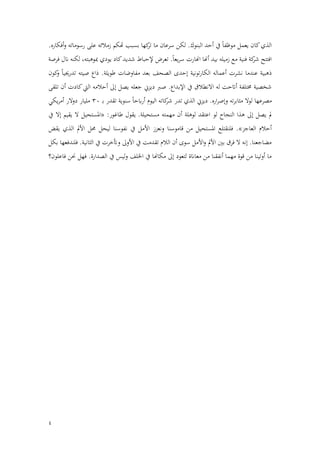 4
‫زم‬ ‫هتكم‬ ‫بسبب‬ ‫كها‬
‫تر‬ ‫ما‬ ‫سرعان‬ ‫لكن‬ .‫البنوك‬ ‫أحد‬ ‫يف‬ ‫ا‬‫ا‬‫موظف‬ ‫يعمل‬ ‫كان‬‫الذي‬
.‫أفكاره‬‫و‬ ‫رسوماته‬ ‫على‬ ‫ًلئه‬
‫فرصة‬ ‫انل‬ ‫لكنه‬ ،‫مبوهبته‬ ‫يودي‬ ‫كاد‬‫شديد‬ ‫إلحباط‬ ‫تعرض‬ .‫ا‬‫ا‬‫يع‬‫ر‬‫س‬ ‫اهنارت‬ ‫أهنا‬ ‫بيد‬ ‫زميله‬ ‫مع‬ ‫فنية‬ ‫كة‬
‫شر‬ ‫افتتح‬
‫كون‬
‫و‬ ‫ا‬‫ا‬‫تدرجيي‬ ‫صيته‬ ‫ذاع‬ .‫طويلة‬ ‫مفاوضات‬ ‫بعد‬ ‫الصحف‬ ‫إحدى‬ ‫تونية‬‫ر‬‫الكا‬ ‫أعماله‬ ‫نشرت‬ ‫عندما‬ ‫ذهبية‬
‫ص‬ .‫اإلبداع‬ ‫يف‬ ‫االنطًلق‬ ‫له‬ ‫أاتحت‬ ‫خمتلفة‬ ‫شخصية‬
‫تلقى‬ ‫أن‬ ‫كادت‬‫اليت‬ ‫أحًلمه‬ ‫إىل‬ ‫يصل‬ ‫جعله‬ ‫ديزين‬ ‫رب‬
‫ـ‬‫ب‬ ‫تقدر‬ ‫سنوية‬ ‫ا‬‫ا‬‫ابح‬‫ر‬‫أ‬ ‫اليوم‬ ‫كاته‬
‫شر‬ ‫تدر‬ ‫الذي‬ ‫ديزين‬ .‫اره‬‫ر‬‫وإص‬ ‫ته‬‫ر‬‫مثاب‬ ‫لوال‬ ‫مصرعها‬
30
‫يكي‬‫ر‬‫أم‬ ‫الر‬‫و‬‫د‬ ‫مليار‬
.‫مستحيلة‬ ‫مهمته‬ ‫أن‬ ‫لوهلة‬ ‫اعتقد‬ ‫لو‬ ‫النجاح‬ ‫هذا‬ ‫إىل‬ ‫يصل‬ ‫مل‬
‫يف‬ ‫إال‬ ‫يقيم‬ ‫ال‬ ‫«املستحيل‬ :‫طاغور‬ ‫يقول‬
‫ف‬ .»‫العاجز‬ ‫أحًلم‬
‫األمل‬ ‫ونعزز‬ ‫قاموسنا‬ ‫من‬ ‫املستحيل‬ ‫لنقتلع‬
‫يف‬
‫يقض‬ ‫الذي‬ ‫األمل‬ ‫حمل‬ ‫ليحل‬ ‫نفوسنا‬
‫بكل‬ ‫فلندفعها‬ .‫الثانية‬ ‫يف‬ ‫وأتخرت‬ ‫األوىل‬ ‫يف‬ ‫تقدمت‬ ‫الًلم‬ ‫أن‬ ‫سوى‬ ‫األمل‬‫و‬ ‫األمل‬ ‫بني‬ ‫فرق‬ ‫ال‬ ‫إنه‬ .‫مضاجعنا‬
‫فهل‬ .‫الصدارة‬ ‫يف‬ ‫ليس‬‫و‬ ‫اخللف‬ ‫يف‬ ‫مكاهنا‬ ‫إىل‬ ‫لتعود‬ ‫معاانة‬ ‫من‬ ‫أنفقنا‬ ‫مهما‬ ‫قوة‬ ‫من‬ ‫أوتينا‬ ‫ما‬
‫فاعلون؟‬ ‫حنن‬
 