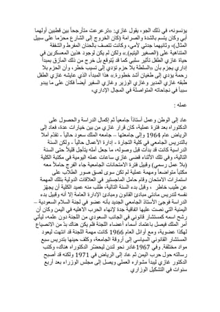 ،‫يؤنسونه‬
‫في‬
‫ذلك‬
،‫الجو‬
‫يقول‬
:‫غازي‬
«
‫ترعرعت‬
‫ا‬‫ا‬‫متأرجح‬
‫بين‬
‫قطبين‬
‫أولهما‬
‫أبي‬
‫وكان‬
‫يتسم‬
‫بالشدة‬
‫والصرامة‬
‫(كان‬
‫الخروج‬
‫إلى‬
‫الشارع‬
‫ما‬ّ‫محر‬
‫على‬
‫سبيل‬
،)‫المثال‬
‫وثانيهما‬
‫جدتي‬
،‫ألمي‬
‫وكانت‬
‫تتصف‬
‫بالحنان‬
‫المفرط‬
‫والشفقة‬
‫المتناهية‬
‫على‬
‫(الصغير‬
)‫اليتيم‬
».
‫ولكن‬
‫لم‬
‫يكن‬
‫لوجود‬
‫هذين‬
‫المعسكرين‬
‫في‬
‫حياة‬
‫غازي‬
‫الطفل‬
‫تأثير‬
‫سلبي‬
‫كما‬
‫قد‬
‫ُتوقع‬‫ي‬
‫بل‬
‫خرج‬
‫من‬
‫ذلك‬
‫المأزق‬
‫بمبدأ‬
‫إداري‬
‫يجزم‬
‫بأن‬
«
‫السلطة‬
‫بل‬
‫حزم‬
‫تؤدي‬
‫إلى‬
‫تسيب‬
،‫خطر‬
‫وأن‬
‫الحزم‬
‫بل‬
‫رحمة‬
‫يؤدي‬
‫إلى‬
‫طغيان‬
‫أشد‬
‫خطورة‬
».
‫هذا‬
،‫المبدأ‬
‫الذي‬
‫عايشه‬
‫غازي‬
‫الطفل‬
‫طبقه‬
‫غازي‬
‫المدير‬
‫وغازي‬
‫الوزير‬
‫وغازي‬
‫السفير‬
‫ا‬‫ا‬‫أيض‬
‫فكان‬
‫على‬
‫ما‬
‫يبدو‬
‫ا‬‫ا‬‫سبب‬
‫في‬
‫نجاحاته‬
‫المتواصلة‬
‫في‬
‫المجال‬
،‫اإلداري‬
‫عمله‬
:
‫عاد‬
‫إلى‬
‫الوطن‬
‫وعمل‬
‫ا‬‫ا‬‫أستاذ‬
‫ا‬‫ا‬‫جامعي‬
‫ثم‬
‫إكمال‬
‫الدراسة‬
‫والحصول‬
‫على‬
‫الدكتوراه‬
‫بعد‬
‫فترة‬
،‫عملية‬
‫كان‬
‫قرار‬
‫غازي‬
‫من‬
‫بين‬
‫خيارات‬
،‫عدة‬
‫فعاد‬
‫إلى‬
‫الرياض‬
‫عام‬
1964
‫وإلى‬
‫جامعتها‬
–
‫سعود‬ ‫الملك‬ ‫جامعه‬
‫ا‬‫ا‬‫حالي‬
-
‫ّم‬‫د‬‫تق‬
‫آمل‬
‫بالتدريس‬
‫الجامعي‬
‫في‬
‫كلية‬
‫التجارة‬
-
‫إدارة‬
‫األعمال‬
‫ا‬‫ا‬‫حالي‬
-
‫ولكن‬
‫السنة‬
‫الدراسية‬
‫كانت‬
‫قد‬
‫بدأت‬
‫قبل‬
،‫وصوله‬
‫ما‬
‫جعل‬
‫أمله‬
‫يتأجل‬
‫ا‬‫ل‬‫قلي‬
‫حتى‬
‫السنة‬
،‫التالية‬
‫وفي‬
‫تلك‬
‫األثناء‬
‫قضى‬
‫غازي‬
‫ساعات‬
‫عمله‬
‫اليومية‬
‫في‬
‫مكتبة‬
‫الكلية‬
‫(بل‬
‫عمل‬
)‫رسمي‬
‫وقبيل‬
‫فترة‬
‫االمتحانات‬
‫الجامعية‬
‫جاء‬
‫الفرج‬
‫ا‬‫ل‬‫حام‬
‫معه‬
‫ا‬‫ا‬‫مكتب‬
‫ا‬‫ا‬‫متواضع‬
‫ومهمة‬
‫عملية‬
‫لم‬
‫تكن‬
‫سوى‬
‫لصق‬
‫صور‬
‫الطلب‬
‫على‬
‫استمارات‬
‫االمتحان‬
‫وقام‬
‫حامل‬
‫الماجستير‬
‫في‬
‫العلقات‬
‫الدولية‬
‫بتلك‬
‫المهمة‬
‫عن‬
‫طيب‬
‫خاطر‬
،
‫وقبل‬
‫بدء‬
‫السنة‬
،‫التالية‬
‫طلب‬
‫منه‬
‫عميد‬
‫الكلية‬
‫أن‬
‫ز‬ّ‫ه‬‫يج‬
‫نفسه‬
‫لتدريس‬
‫مادتي‬
‫مبادئ‬
‫القانون‬
‫ومبادئ‬
‫اإلدارة‬
‫العامة‬
‫إال‬
‫أنه‬
‫وقبيل‬
‫بدء‬
‫الدراسة‬
‫فوجئ‬
‫األستاذ‬
‫الجامعي‬
‫الجديد‬
‫بأنه‬
‫عضو‬
‫في‬
‫لجنة‬
‫السلم‬
‫السعودية‬
–
‫اليمنية‬
‫التي‬
‫نصت‬
‫عليها‬
‫اتفاقية‬
‫جدة‬
‫إلنهاء‬
‫اليمن‬ ‫في‬ ‫االهليه‬ ‫الحرب‬
‫وكان‬
‫أن‬
‫رشح‬
‫اسمه‬
‫كمستشار‬
‫قانوني‬
‫في‬
‫الجانب‬
‫السعودي‬
‫من‬
‫اللجنة‬
‫دون‬
،‫علمه‬
‫ليأتي‬
‫أمر‬
‫فيصل‬ ‫الملك‬
‫باعتماد‬
‫أسماء‬
‫أعضاء‬
‫اللجنة‬
‫فلم‬
‫يكن‬
‫هناك‬
ّ‫د‬‫ب‬
‫من‬
‫االنصياع‬
‫لهكذا‬
،‫عضوية‬
‫ومع‬
‫أوائل‬
‫العام‬
1966
‫كانت‬
‫مهمة‬
‫اللجنة‬
‫قد‬
‫انتهت‬
‫ليعود‬
‫المستشار‬
‫القانوني‬
‫السياسي‬
‫إلى‬
‫أروقة‬
،‫الجامعة‬
‫وكلف‬
‫حينها‬
‫بتدريس‬
‫سبع‬
‫مواد‬
‫مختلفة‬
.
‫وفي‬
1967
‫غادر‬
‫نحو‬
‫لندن‬
‫ّر‬‫ض‬‫ليح‬
‫الدكتوراه‬
،‫هناك‬
‫وكتب‬
‫رسالته‬
‫حول‬
‫اليمن‬ ‫حرب‬
‫ثم‬
‫عاد‬
‫إلى‬
‫الرياض‬
‫ف‬
‫ي‬
1971
‫ولكنه‬
‫قد‬
‫أصبح‬
‫الدكتور‬
‫غازي‬
‫ليبدأ‬
‫مشواره‬
‫العملي‬
‫ويصل‬
‫إلى‬
‫مجلس‬
‫الوزراء‬
‫بعد‬
‫أربع‬
‫سنوات‬
‫في‬
‫التشكيل‬
‫الوزاري‬
 