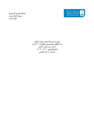 ‫السعودية‬ ‫العربية‬ ‫المملكة‬
‫سعود‬ ‫الملك‬ ‫جامعة‬
‫اآلداب‬ ‫كلية‬
‫الكبير‬ ‫احترام‬ ‫بعنوان‬ ‫مسرحية‬ ‫سيناريو‬
‫عرب‬212 ‫متطلبات‬ ‫ضمن‬ ‫مقدم‬ ‫التكليف‬ ‫هذا‬
‫األحمر‬ ‫محمد‬ ‫سارة‬ :‫االسم‬
441201290 :‫الجامعي‬ ‫الرقم‬
‫التميمي‬ ‫أمل‬ .‫د‬ :‫إشراف‬
 