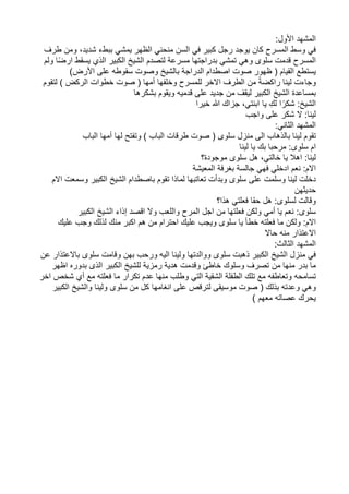 ‫المشهد‬
:‫األول‬
‫في‬
‫وسط‬
‫المسرح‬
‫كان‬
‫يوجد‬
‫رجل‬
‫كبير‬
‫في‬
‫السن‬
‫منحني‬
‫الظهر‬
‫يمشي‬
‫ببطء‬
،‫شديد‬
‫ومن‬
‫طرف‬
‫المسرح‬
‫قدمت‬
‫سلوى‬
‫وهي‬
‫تمشي‬
‫بدراجتها‬
‫مسرعة‬
‫لتصدم‬
‫الشيخ‬
‫الكبير‬
‫الذي‬
‫يسقط‬
‫ا‬ً‫ض‬‫ار‬
‫ولم‬
‫يستطع‬
‫القيام‬
(
‫ظهور‬
‫صوت‬
‫اصطدام‬
‫الدراجة‬
‫بالشيخ‬
‫وصوت‬
‫سقوطه‬
‫على‬
)‫األرض‬
‫وجاءت‬
‫لينا‬
ً‫ة‬‫راكض‬
‫من‬
‫الطرف‬
‫االخر‬
‫للمسرح‬
‫وخلفها‬
‫أمها‬
(
‫صوت‬
‫خطوات‬
‫الركض‬
)
‫ل‬
‫تقوم‬
‫بمساعدة‬
‫الشيخ‬
‫الكبير‬
‫ليقف‬
‫من‬
‫جديد‬
‫على‬
‫قدميه‬
‫ويقوم‬
‫بشكرها‬
:‫الشيخ‬
‫ا‬ً‫شكر‬
‫لك‬
‫يا‬
،‫ابنتي‬
‫جزاك‬
‫هللا‬
‫خيرا‬
:‫لينا‬
‫ال‬
‫شكر‬
‫على‬
‫واجب‬
‫المشهد‬
:‫الثاني‬
‫تقوم‬
‫لينا‬
‫بالذهاب‬
‫الى‬
‫منزل‬
‫سلوى‬
(
‫صوت‬
‫طرقات‬
‫الباب‬
)
‫وتفتح‬
‫لها‬
‫أمها‬
‫الباب‬
‫ام‬
:‫سلوى‬
‫مرحبا‬
‫بك‬
‫يا‬
‫لينا‬
:‫لينا‬
‫اهال‬
‫يا‬
‫خالت‬
‫ي‬
،
‫هل‬
‫سلوى‬
‫موجودة؟‬
:‫االم‬
‫نعم‬
‫ادخلي‬
‫فهي‬
‫جالسة‬
‫بغرفة‬
‫المعيشة‬
‫دخلت‬
‫لينا‬
‫وسلمت‬
‫على‬
‫سلوى‬
‫وبدأت‬
‫تعاتبها‬
‫لماذا‬
‫تقوم‬
‫باصطدام‬
‫الشيخ‬
‫الكبير‬
‫وسمعت‬
‫االم‬
‫حديثهن‬
‫وقالت‬
:‫لسلوى‬
‫هل‬
‫حقا‬
‫فعلتي‬
‫هذا؟‬
:‫سلوى‬
‫نعم‬
‫يا‬
‫أمي‬
‫ولكن‬
‫فعلتها‬
‫من‬
‫اجل‬
‫المرح‬
‫واللعب‬
‫وال‬
‫اقصد‬
‫إذاء‬
‫الشيخ‬
‫الكبير‬
:‫االم‬
‫ولكن‬
‫ما‬
‫فعلت‬
‫ه‬
‫خطأ‬
‫يا‬
‫سلو‬
‫ى‬
‫ويجب‬
‫عليك‬
‫احترام‬
‫من‬
‫هم‬
‫اكبر‬
‫منك‬
‫لذلك‬
‫وجب‬
‫عليك‬
‫اال‬
‫عتذار‬
‫منه‬
‫حاال‬
‫المشهد‬
:‫الثالث‬
‫في‬
‫منزل‬
‫الشيخ‬
‫الكبير‬
‫ذهبت‬
‫سلوى‬
‫ووالدتها‬
‫ولينا‬
‫اليه‬
‫ورحب‬
‫بهن‬
‫وقامت‬
‫سلوى‬
‫باالعتذار‬
‫عن‬
‫ما‬
‫بدر‬
‫منها‬
‫من‬
‫تصرف‬
‫وسلوك‬
‫خاطئ‬
‫وقدمت‬
‫هدية‬
‫رمزية‬
‫للشيخ‬
‫الكبير‬
‫الذى‬
‫بدوره‬
‫اظهر‬
‫تسامحه‬
‫وتعاطفه‬
‫مع‬
‫تلك‬
‫الطفلة‬
‫الشقية‬
‫التي‬
‫وطلب‬
‫منها‬
‫عدم‬
‫تكرار‬
‫ما‬
‫فعلت‬
‫ه‬
‫مع‬
‫أي‬
‫شخص‬
‫اخر‬
‫وهي‬
‫وعدته‬
‫بذلك‬
(
‫صوت‬
‫موسيقى‬
‫لترقص‬
‫على‬
‫انغامها‬
‫كل‬
‫من‬
‫سلوى‬
‫ولينا‬
‫والشيخ‬
‫الكبير‬
‫يحرك‬
‫عصاته‬
‫معهم‬
)
 