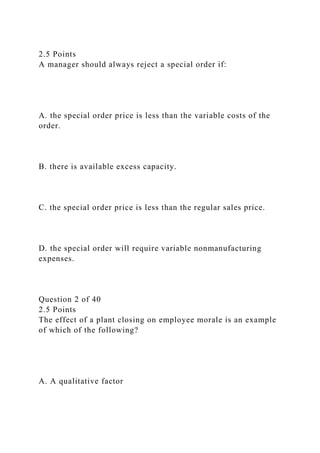 2.5 Points
A manager should always reject a special order if:
A. the special order price is less than the variable costs of the
order.
B. there is available excess capacity.
C. the special order price is less than the regular sales price.
D. the special order will require variable nonmanufacturing
expenses.
Question 2 of 40
2.5 Points
The effect of a plant closing on employee morale is an example
of which of the following?
A. A qualitative factor
 
