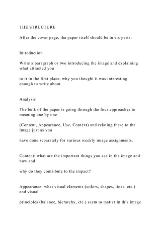 THE STRUCTURE
After the cover page, the paper itself should be in six parts:
Introduction
Write a paragraph or two introducing the image and explaining
what attracted you
to it in the first place, why you thought it was interesting
enough to write about.
Analysis
The bulk of the paper is going through the four approaches to
meaning one by one
(Content, Appearance, Use, Context) and relating these to the
image just as you
have done separately for various weekly image assignments.
Content: what are the important things you see in the image and
how and
why do they contribute to the impact?
Appearance: what visual elements (colors, shapes, lines, etc.)
and visual
principles (balance, hierarchy, etc.) seem to matter in this image
 