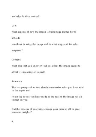 and why do they matter?
Use:
what aspects of how the image is being used matter here?
Who do
you think is using the image and in what ways and for what
purposes?
Context:
what else that you know or find out about the image seems to
affect it’s meaning or impact?
Summary
The last paragraph or two should summarize what you have said
in the paper and
relate the points you have made to the reason the image has an
impact on you.
Did the process of analyzing change your mind at all or give
you new insights?
6.
 