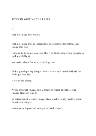 STEPS IN WRITING THE PAPER
1.
Pick an image that works
Pick an image that is interesting, fascinating, troubling…an
image that you
respond to in some way, one that you find compelling enough to
look carefully at
and write about for an extended period.
Pick a good quality image…don’t use a tiny thumbnail off the
Web, get one that
is clear and sharp.
Avoid abstract images (no Content to write about), cliché
images (too obvious to
be interesting), classic images (too much already written about
them), and simple
cartoons or logos (not enough to think about).
 