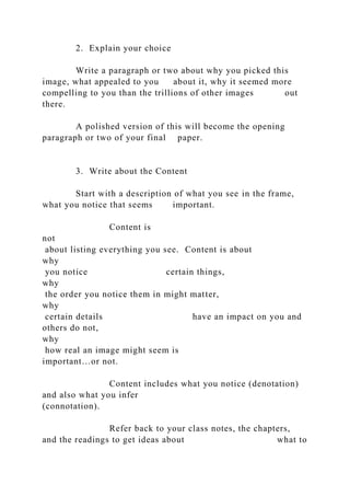 2. Explain your choice
Write a paragraph or two about why you picked this
image, what appealed to you about it, why it seemed more
compelling to you than the trillions of other images out
there.
A polished version of this will become the opening
paragraph or two of your final paper.
3. Write about the Content
Start with a description of what you see in the frame,
what you notice that seems important.
Content is
not
about listing everything you see. Content is about
why
you notice certain things,
why
the order you notice them in might matter,
why
certain details have an impact on you and
others do not,
why
how real an image might seem is
important…or not.
Content includes what you notice (denotation)
and also what you infer
(connotation).
Refer back to your class notes, the chapters,
and the readings to get ideas about what to
 