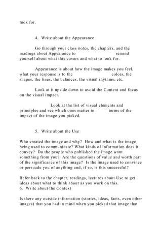 look for.
4. Write about the Appearance
Go through your class notes, the chapters, and the
readings about Appearance to remind
yourself about what this covers and what to look for.
Appearance is about how the image makes you feel,
what your response is to the colors, the
shapes, the lines, the balances, the visual rhythms, etc.
Look at it upside down to avoid the Content and focus
on the visual impact.
Look at the list of visual elements and
principles and see which ones matter in terms of the
impact of the image you picked.
5. Write about the Use
Who created the image and why? How and what is the image
being used to communicate? What kinds of information does it
convey? Do the people who published the image want
something from you? Are the questions of value and worth part
of the significance of this image? Is the image used to convince
or persuade you of anything and, if so, is this successful?
Refer back to the chapter, readings, lectures about Use to get
ideas about what to think about as you work on this.
6. Write about the Context
Is there any outside information (stories, ideas, facts, even other
images) that you had in mind when you picked that image that
 