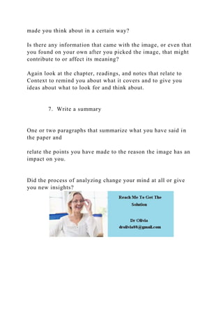 made you think about in a certain way?
Is there any information that came with the image, or even that
you found on your own after you picked the image, that might
contribute to or affect its meaning?
Again look at the chapter, readings, and notes that relate to
Context to remind you about what it covers and to give you
ideas about what to look for and think about.
7. Write a summary
One or two paragraphs that summarize what you have said in
the paper and
relate the points you have made to the reason the image has an
impact on you.
Did the process of analyzing change your mind at all or give
you new insights?
 