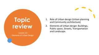 Topic
review
1. Role of Urban design (Urban planning
and Community architecture)
2. Elements of Urban design: Buildings,
Public space, Streets, Transportation
and Landscape.
Lesson 2.0
Elements of Urban Design
 