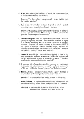 5
6. Hyperbole. A hyperbole is a figure of speech that uses exaggeration
to emphasize comparison in a sentence.
Example: “The dishwashers were welcomed by towers of plates after
the wedding reception.”
7. Synecdoche. Synecdoche is a figure of speech in which a part of
something is used to signify the whole, or vice-versa.
Example: “Malacañang earlier approved the increase in teacher’s
salaries.” (In this example, Malacañang is used to represent the
president of the Philippines and his office.)
8. Transferred epithet. This is a figure of speech in which a modifier
(usually an adjective) describes a noun other than the person or object
it is actually describing. Say for example, “Sara has an unhappy
marriage.” Marriage can neither be happy or unhappy because it is
not capable of feelings. However, in this example, Sara and her
husband could be unhappy. It is then a transferred epithet: It transfers
the modifier, “unhappy,” to the word “marriage.”
9. Antithesis. In antithesis, a glaring contrast of words is made in the
same sentence for emphasis. An example would be the words uttered
by Neil Armstrong the moment he stepped on the Moon: “That’s one
small step for man, one giant leap for mankind.”
10. Oxymoron. It is a figure of speech which combines two opposing or
incongruous words in one phrase/sentence for emphasis. An example
of this use would be the phrases “wise fool” or “deafening silence.”
11. Litotes. Litotes is a figure of speech in which a negative statement is
used to affirm or declare a positive statement or sentiment.
Example: “The field trip was fine, though. It wasn’t a terrible trip.”
12. Onomatopoeia. This figure of speech uses sounds from nature or the
environment, usually animal sounds, as regular words in a sentence.
Examples: “A loud thud was heard from the room above theirs.”
“They listened as raindrops pitter patter on the roof.”
 