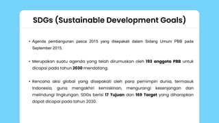 SDGs (Sustainable Development Goals)
• Agenda pembangunan pasca 2015 yang disepakati dalam Sidang Umum PBB pada
September 2015.
• Merupakan suatu agenda yang telah dirumuskan oleh 193 anggota PBB untuk
dicapai pada tahun 2030 mendatang.
• Rencana aksi global yang disepakati oleh para pemimpin dunia, termasuk
Indonesia, guna mengakhiri kemiskinan, mengurangi kesenjangan dan
melindungi lingkungan. SDGs berisi 17 Tujuan dan 169 Target yang diharapkan
dapat dicapai pada tahun 2030.
 