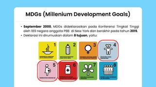 MDGs (Millenium Development Goals)
• September 2000, MDGs dideklarasikan pada Konferensi Tingkat Tinggi
oleh 189 negara anggota PBB di New York dan berakhir pada tahun 2015.
• Deklarasi ini dirumuskan dalam 8 tujuan, yaitu:
 
