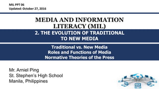 MEDIA AND INFORMATION
LITERACY (MIL)
Traditional vs. New Media
Roles and Functions of Media
Normative Theories of the Press
MIL PPT 06
Updated: October 27, 2016
2. THE EVOLUTION OF TRADITIONAL
TO NEW MEDIA
Mr. Arniel Ping
St. Stephen’s High School
Manila, Philippines
 