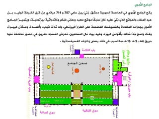 ‫الجامع‬
‫األموي‬
‫ييع‬
،،‫دمش‬ ‫السورية‬ ‫العاصمة‬ ‫فت‬ ‫األموي‬ ‫الجامع‬
‫بين‬ َ‫ت‬‫ُن‬
‫ب‬
‫عامت‬
707
‫و‬
714
‫بةن‬ ‫الوليةد‬ ‫الخليفة‬ ‫ِبل‬‫ق‬ ‫من‬ ‫ميالدي‬
‫الجةام‬ ‫ويتميةز‬ ،‫بيزنييةة‬ ‫وكاودرائية‬ ‫ضخ‬ ‫رومانت‬ ‫معبد‬ ‫موقع‬ ‫ًا‬
‫ي‬‫ساب‬ ‫كان‬ ‫عليه‬ َ‫ت‬‫ُن‬
‫ب‬ ‫الذي‬ ‫والموقع‬ ،‫الملك‬ ‫عبد‬
‫ع‬
،‫كبيةرة‬ ‫ومةنذن‬ ،‫وأعمةدة‬ ،‫قباب‬ ‫ثالث‬ ‫وله‬ ،‫البيزنيت‬ ‫اليراز‬ ‫على‬ ‫المصممة‬ ‫بالفسيفساء‬ ‫المغياة‬ ‫بجدرانه‬ ‫األموي‬
‫المسلمين‬ ‫مال‬ ‫بيت‬ ‫وفيه‬ ،‫كبيرة‬ ‫بأقواس‬ ‫ُحاط‬
‫م‬ ‫ًا‬
‫د‬‫ج‬ ‫واسع‬ ‫وفناء‬
.
‫وعرض‬
‫مختلفة‬ ‫عصور‬ ‫فت‬ ،‫للحري‬ ‫المسجد‬
‫منها‬
،‫حري‬
4
‫ﻫ‬
،
9
‫ﻫ‬
،
13
‫ﻫ‬
‫الفسيفسائية‬ ‫زخارفه‬ ‫بعض‬ ‫فيد‬ ‫فت‬ ‫وسبب‬ ‫مما‬
.
 