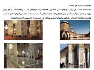 ‫فت‬ ‫الزخرفية‬ ‫العناصر‬
‫المسجد‬
‫الجةد‬ ‫لكسةوة‬ ‫الرخام‬ ‫واستخدم‬ ،‫والرخام‬ ‫الفسيفساء‬ ‫ما‬ ،‫عنصرين‬ ‫على‬ ‫ووجميله‬ ‫زخرفته‬ ‫فت‬ ‫المسجد‬ ‫بناة‬ ‫اعتمد‬
‫ران‬
‫أمتار‬ ‫أربعة‬ ‫نحو‬ ‫اروفاعها‬ ‫بوزرة‬
.
‫البياض‬ ‫عليه‬ ‫يغلب‬ ‫الرخام‬ ‫وكان‬
.
‫أما‬
‫الس‬ ‫حتى‬ ‫الترخي‬ ‫ولت‬ ‫فكانت‬ ،‫الفسيفساء‬
،‫يف‬
‫اليناطر‬ ‫وواجهات‬ ‫والعيود‬ ‫العضائد‬ ‫كذلك‬ ‫بها‬ ‫وكسيت‬
.
‫الملونة‬ ‫الزجاجية‬ ‫الفصوص‬ ‫الفسيفساء‬ ‫فت‬ ‫ويغلب‬
.
 