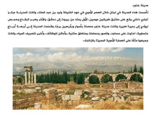 ‫عنجر‬ ‫مدينة‬
:
‫وأسست‬
‫مركة‬ ‫المدينةة‬ ‫وكانت‬ ،‫الملك‬ ‫عبد‬ ‫بن‬ ‫وليد‬ ‫الخليفة‬ ‫عهد‬ ‫فت‬ ‫األموي‬ ‫العصر‬ ‫خالل‬ ‫لبنان‬ ‫فت‬ ‫المدينة‬ ‫ذه‬
‫ز‬
‫وحمةص‬ ‫البيةاع‬ ‫يعبةر‬ ‫واآلخر‬ ،،‫دمش‬ ‫إلى‬ ‫بيروت‬ ‫من‬ ‫يمتد‬ ‫األول‬ ،‫مهمين‬ ‫طرييين‬ ‫مفترق‬ ‫على‬ ‫ييع‬ ‫داخلت‬ ‫وجاري‬
‫أربةا‬ ‫أربعةة‬ ‫إلةى‬ ‫المدينة‬ ‫ّمت‬
‫س‬‫وق‬ ،‫ًا‬‫ج‬‫بر‬ ‫وبأربعين‬ ‫بأسوار‬ ‫محصنة‬ ‫عنجر‬ ‫مدينة‬ ‫وكانت‬ ،‫طبريا‬ ‫بحيرة‬ ‫إلى‬ ‫دي‬ ‫لي‬
‫ع‬
‫وكا‬ ،‫المياه‬ ‫لتصريف‬ ‫وأخرى‬ ،‫للوظائف‬ ‫وأماكن‬ ،‫سكنية‬ ،‫ومناط‬ ‫وحمامات‬ ‫وقصور‬ ،‫مساجد‬ ‫على‬ ‫احتوت‬ ،‫متساوية‬
‫نت‬
‫بالزخارف‬ ‫المميزة‬ ‫األموية‬ ‫العمارة‬ ‫على‬ ‫ًا‬
‫ل‬‫مثا‬ ‫جميعها‬
.
 