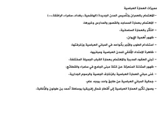 ‫العباسية‬ ‫العمارة‬ ‫مميزات‬
-
‫الجديدة‬ ‫المدن‬ ‫ووأسيس‬ ‫بالعمران‬ ‫تمام‬ ‫اال‬
(
،‫الرافية‬ ،‫سامراء‬ ،‫بغداد‬ ،‫الهاشمية‬
)...
-
‫ا‬ ‫وغير‬ ‫والمدارس‬ ‫واليصور‬ ‫المساجد‬ ‫بعمارة‬ ‫تمام‬ ‫اال‬
.
-
‫الساسانية‬ ‫بالعمارة‬ ‫التأثر‬
.
-
‫اإليوان‬ ‫مية‬ ‫أ‬ ‫ظهور‬
.
-
‫وزخرفتها‬ ‫العباسية‬ ‫المبانت‬ ‫فت‬ ‫بأنواعه‬ ‫واآلجر‬ ‫اليوب‬ ‫استخدام‬
.
-
‫ومبانيها‬ ‫العباسية‬ ‫للمدن‬ ‫األفيت‬ ‫االمتداد‬ ‫رة‬ ‫ظا‬
.
-
‫المختلفة‬ ‫الجميلة‬ ‫اليباب‬ ‫بعمارة‬ ‫تمام‬ ‫واال‬ ‫المدببة‬ ‫العيود‬ ‫وبنت‬
.
-
‫والييائع‬ ‫سامراء‬ ‫فت‬ ‫الجامع‬ ‫مبنى‬ ‫كتلة‬ ‫عن‬ ‫المنعزلة‬ ‫المئذنة‬ ‫ظهور‬
.
-
‫الجدارية‬ ‫والرسوم‬ ‫الجصية‬ ‫بالزخارف‬ ‫العباسية‬ ‫العمارة‬ ‫مبانت‬ ‫غنى‬
.
-
‫عام‬ ‫بوجه‬ ‫واحد‬ ،‫طاب‬ ‫من‬ ‫العباسية‬ ‫المبانت‬ ‫جمالية‬
.
-
‫واألغالبة‬ ‫طولون‬ ‫بن‬ ‫أحمد‬ ‫بوساطة‬ ‫إفريييا‬ ‫شمال‬ ‫أقيار‬ ‫إلى‬ ‫العباسية‬ ‫العمارة‬ ‫وأثير‬ ‫وصول‬
.
 