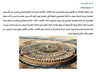 ‫العباسية‬ ‫المدن‬
1
-
‫بغداد‬ ‫مدينة‬
‫عام‬ ‫العباسيين‬ ‫إلى‬ ‫األمويين‬ ‫من‬ ‫الخالفة‬ ‫انتيال‬ ‫بعد‬
(
132
‫ة‬
=
750
‫م‬
)
‫وأسةيس‬ ‫من‬ ‫الجديد‬ ‫العباست‬ ‫للنظام‬ َّ
‫ُد‬
‫ب‬ ‫ال‬ ‫كان‬ ،
‫ا‬ ‫أسةمو‬ ٍ‫ة‬‫جديةد‬ ٍ‫ة‬‫عاصةم‬ ‫وأسةيس‬ ‫َّروا‬
‫قر‬ ، ‫له‬ ٍ‫ة‬‫عاصم‬ ‫أول‬ ‫الكوفة‬ ‫العباسيون‬ ‫َّخذ‬
‫او‬ ‫ما‬ ‫وبعد‬ ،‫للدولة‬ ٍ‫ة‬‫جديد‬ ٍ‫ة‬‫عاصم‬
‫المنصور‬ ‫جعفر‬ ‫أبو‬ ‫العباست‬ ‫الخليفة‬ ‫اختار‬ ‫ث‬ ،‫الهاشمية‬
(
137
-
158
‫ة‬
=
754
-
775
‫م‬
)
‫لعاصةمته‬ ‫المناسةب‬ ‫الموقةع‬
‫قرية‬ ‫مكان‬ ‫بغداد‬ ‫الجديدة‬
(
‫بغداد‬ ‫سوق‬ ‫أو‬ ‫ضيعة‬ ‫أو‬
)
‫ُنيةت‬
‫ب‬ ،‫دجلةة‬ ‫نهر‬ ‫من‬ ‫السفلى‬ ‫الغربية‬ ‫الضفة‬ ‫على‬ ‫ويوم‬ ‫كانت‬ ،
‫باس‬ ‫ُعيت‬
‫د‬‫و‬ ‫الجديدة‬ ‫المدينة‬ ‫ذه‬
:
‫عام‬ ‫السالم‬ ‫دار‬ ‫أو‬ ‫السالم‬ ‫مدينة‬
(
145
‫ة‬
=
762
‫م‬
)
‫مةن‬ ‫خةارجت‬ ٌ
‫ر‬‫سو‬ ‫حولها‬ ‫ُقي‬
‫أ‬‫و‬ ،
‫خندق‬ ‫وحولها‬ ‫داخلت‬ ‫وآخر‬ ‫اليوب‬
.
 