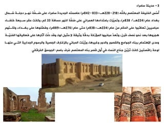 3
-
‫مدينة‬
‫سامراء‬
‫باهلل‬ ‫المعتص‬ ‫الخليفة‬ ‫َّس‬
‫أس‬
(
218
-
228
‫ة‬
=
833
-
842
‫م‬
)
‫شةمال‬ ‫دجلةة‬ ‫نهةر‬ ‫ةة‬
‫ف‬‫ضة‬ ‫على‬ ‫سامراء‬ ‫الجديدة‬ ‫عاصمته‬
‫عام‬ ‫بغداد‬
(
224
‫ة‬
/
838
‫م‬
)
‫مسافة‬ ‫النهر‬ ‫ةة‬
‫ف‬‫ض‬ ‫على‬ ‫العمرانت‬ ‫ا‬ ‫بامتداد‬ ‫َّزت‬
‫وومي‬ ،
33
‫خلفةاء‬ ‫سةبعة‬ ‫مير‬ ‫وكانت‬ ، ‫ك‬
‫عام‬ ‫من‬ ‫الحك‬ ‫على‬ ‫وعاقبوا‬ ‫عباسيين‬
(
224
‫ة‬
=
838
‫م‬
)
‫عام‬ ‫حتى‬
(
276
‫ة‬
=
889
‫م‬
)
‫َّه‬
‫ولكةن‬ ،‫بغةداد‬ ‫على‬ ‫ا‬ ‫َّلو‬
‫وفض‬ ،
‫الفن‬ ‫فعالياوها‬ ‫على‬ ‫ا‬ ‫آثار‬ ‫ةت‬
‫ل‬‫د‬ ‫وقد‬ ،‫لها‬ ‫مثيل‬ ‫ال‬ ‫وثيية‬ ‫ةة‬
‫ق‬‫بد‬ ‫َّخة‬
‫ر‬ ‫الم‬ ‫مبانيها‬ ُّ
‫ُعد‬
‫و‬‫و‬ ،‫قرن‬ ‫نصف‬ ‫نحو‬ ‫بعد‬ ‫ا‬ ‫جرو‬
‫َّةة‬
‫ي‬
‫من‬ ‫التةت‬ ‫الجدارية‬ ‫والرسوم‬ ‫الجصية‬ ‫بالزخارف‬ ‫المبانت‬ ‫ِّنت‬
‫ُي‬
‫ز‬‫و‬ ،‫ا‬ ‫وغير‬ ‫والدور‬ ‫واليصور‬ ‫الجوامع‬ ‫ببناء‬ ‫تمام‬ ‫اال‬ ‫ومدى‬
‫هةا‬
‫باس‬ ‫ُرف‬
‫ع‬ ‫المعتص‬ ‫بناه‬ ٍ‫ر‬‫قص‬ ‫أول‬ ‫فت‬ ‫النساء‬ ‫جناح‬ ‫ِّن‬
‫ُزي‬
‫و‬ ‫كانت‬ ‫راقصتين‬ ‫لوحة‬
:
،‫الجوس‬
‫الخرقانت‬
 