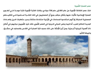 ‫العمارة‬ ‫عصر‬
‫األموية‬
َ‫د‬‫امت‬
‫عام‬ ‫من‬ ‫األموية‬ ‫الخالفة‬ ‫عصر‬
661
‫عام‬ ‫إلى‬
750
‫وكانت‬ ،‫ميالدي‬
‫ويةوير‬ ‫فةت‬ ‫مهمةة‬ ‫فترة‬ ‫األموية‬ ‫الفترة‬
‫وياليةد‬ ‫فةت‬ ‫اسةتمروا‬ ‫الفتةرة‬ ‫ولك‬ ‫فت‬ ‫المعماريون‬ ‫أن‬ ‫ومع‬ ،‫مباشر‬ ‫بشكل‬ ‫عليها‬ ‫فأثرت‬ ‫اإلسالمية‬ ‫العمارة‬
‫استخدموا‬ ‫أنه‬ ‫إال‬ ‫السابية‬ ‫المعمارية‬
‫المساحات‬
‫و‬ ‫الدين‬ ‫متيلبات‬ ‫بسبب‬ ‫ًا‬‫ف‬‫مختل‬ ‫ًا‬‫م‬‫استخدا‬ ‫األبنية‬ ‫فت‬
‫العةادات‬
‫فت‬ ‫مبانيه‬ ‫األمويون‬ ‫ّد‬
‫ي‬‫ش‬ ‫فيد‬ ،‫األموي‬ ‫العصر‬ ‫فت‬ ‫الدينية‬ ‫المبانت‬ ‫يخص‬ ‫فيما‬ ‫أما‬ ،‫العرب‬ ‫للحكام‬ ‫الجديدة‬
‫أمكان‬
،،‫دمشة‬ ‫فت‬ ‫والمساجد‬ ‫اليدس‬ ‫فت‬ ‫الصخرة‬ ‫قبة‬ ‫مسجد‬ ‫ذلك‬ ‫على‬ ‫األمثلة‬ ‫أبرز‬ ‫ومن‬ ،‫رمزية‬ ‫أو‬ ‫واريخية‬ ‫مية‬ ‫أ‬ ‫ذات‬
‫ا‬ ‫وغير‬
‫الكثير‬
 