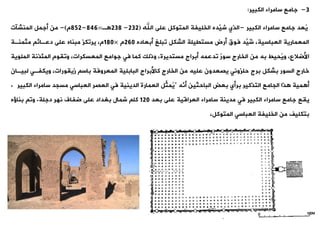 3
-
‫الكبير‬ ‫سامراء‬ ‫جامع‬
:
‫ُعد‬
‫ي‬
‫الكبير‬ ‫سامراء‬ ‫جامع‬
-
‫اهلل‬ ‫على‬ ‫المتوكل‬ ‫الخليفة‬ ‫َّده‬
‫شي‬ ‫الذي‬
(
232
-
238
‫ة‬
=
846
-
852
‫م‬
)
-
‫المنشنت‬ ‫أجمل‬ ‫من‬
‫أبعاده‬ ‫وبلغ‬ ‫الشكل‬ ‫مستييلة‬ ‫أرض‬ ‫فوق‬ ‫ِّد‬
‫ُي‬
‫ش‬ ،‫العباسية‬ ‫المعمارية‬
260
‫م‬
×
180
‫مثمنةة‬ ‫دعةائ‬ ‫على‬ ‫مبناه‬ ‫يروكز‬ ،‫م‬
‫المل‬ ‫المئذنة‬ ‫وويوم‬ ،‫المعسكرات‬ ‫جوامع‬ ‫فت‬ ‫كما‬ ‫وذلك‬ ،‫مستديرة‬ ‫أبراج‬ ‫ودعمه‬ ٌ
‫ر‬‫سو‬ ‫الخارج‬ ‫من‬ ‫به‬ ‫ُحيط‬‫ي‬‫و‬ ،‫األضالع‬
‫وية‬
‫لب‬ ‫ويكفةت‬ ،‫زييورات‬ ‫باس‬ ‫المعروفة‬ ‫البابلية‬ ‫كاألبراج‬ ‫الخارج‬ ‫من‬ ‫عليه‬ ‫يصعدون‬ ‫حلزونت‬ ‫برج‬ ‫بشكل‬ ‫السور‬ ‫خارج‬
‫يةان‬
‫َّه‬
‫أن‬ ‫الباحثين‬ ‫بعض‬ ‫برأي‬ ‫التذكير‬ ‫الجامع‬ ‫ذا‬ ‫مية‬ ‫أ‬
"
‫سامراء‬ ‫مسجد‬ ‫العباست‬ ‫العصر‬ ‫فت‬ ‫الدينية‬ ‫العمارة‬ ‫ِّل‬
‫ُمث‬
‫ي‬
‫ال‬
‫كبير‬
.
‫ييع‬
‫بعد‬ ‫على‬ ‫العراقية‬ ‫سامراء‬ ‫مدينة‬ ‫فت‬ ‫الكبير‬ ‫سامراء‬ ‫جامع‬
120
‫دجلة‬ ‫نهر‬ ‫ضفاف‬ ‫على‬ ‫بغداد‬ ‫شمال‬ ‫كل‬
.
‫بناؤه‬ ‫وو‬
‫بتكليف‬
،‫المتوكل‬ ‫العباست‬ ‫الخليفة‬ ‫من‬
 