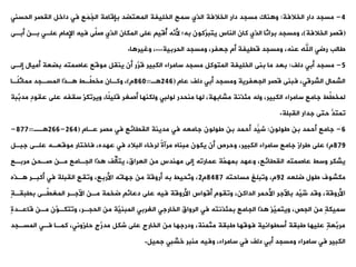 4
-
‫الخالفة‬ ‫دار‬ ‫مسجد‬
:
‫الحس‬ ‫اليصر‬ ‫داخل‬ ‫فت‬ ‫َع‬‫م‬ُ
‫ج‬‫ال‬ ‫بإقامة‬ ‫المعتضد‬ ‫الخليفة‬ ‫سمح‬ ‫الذي‬ ‫الخالفة‬ ‫دار‬ ‫مسجد‬ ‫ناك‬ ‫و‬
‫نت‬
(
‫الخالفة‬ ‫قصر‬
)
‫بة‬ ‫علةت‬ ‫اإلمام‬ ‫فيه‬ ‫ةى‬
‫ل‬‫ص‬ ‫الذي‬ ‫المكان‬ ‫على‬ ‫ُقي‬
‫أ‬ ‫َّه‬
‫ألن‬ ‫به؛‬ ‫َّكون‬
‫يتبر‬ ‫الناس‬ ‫كان‬ ‫الذي‬ ‫براثا‬ ‫ومسجد‬ ،
‫أبةى‬ ‫ن‬
‫الحربية‬ ‫ومسجد‬ ،‫جعفر‬ ‫أم‬ ‫قييفة‬ ‫ومسجد‬ ،‫عنه‬ ‫اهلل‬ ‫رضت‬ ‫طالب‬
...
‫ا‬ ‫وغير‬ ،
.
5
-
‫دلف‬ ‫أبت‬ ‫مسجد‬
:
‫أميال‬ ‫بضعة‬ ‫عاصمته‬ ‫موقع‬ ‫ينيل‬ ‫أن‬ ‫َّر‬
‫قر‬ ‫الكبير‬ ‫سامراء‬ ‫مسجد‬ ‫المتوكل‬ ‫الخليفة‬ ‫بنى‬ ‫ما‬ ‫بعد‬
‫إلةى‬
‫عام‬ ‫دلف‬ ‫أبت‬ ‫ومسجد‬ ‫الجعفرية‬ ‫قصر‬ ‫فبنى‬ ،‫الشرقت‬ ‫الشمال‬
(
246
‫ة‬
=
860
‫م‬
)
‫ًةا‬‫ل‬‫مماث‬ ‫المسةجد‬ ‫ةذا‬ ‫ةةط‬
‫ي‬‫مخ‬ ‫وكةان‬ ،
ٍ‫د‬‫عيو‬ ‫على‬ ‫سيفه‬ ‫ويروكز‬ ،‫ًا‬‫ل‬‫قلي‬ ‫أصغر‬ ‫ولكنها‬ ‫لولبت‬ ‫منحدر‬ ‫لها‬ ،‫مشابهة‬ ‫مئذنة‬ ‫وله‬ ،‫الكبير‬ ‫سامراء‬ ‫جامع‬ ‫ةط‬
‫ي‬‫لمخ‬
‫َّبة‬
‫مدب‬
‫اليبلة‬ ‫جدار‬ ‫حتى‬ ُّ
‫ومتد‬
.
6
-
‫طولون‬ ‫بن‬ ‫أحمد‬ ‫جامع‬
:
‫عةام‬ ‫مصر‬ ‫فت‬ ‫الييائع‬ ‫مدينة‬ ‫فت‬ ‫جامعه‬ ‫طولون‬ ‫بن‬ ‫أحمد‬ ‫َّد‬
َ‫ي‬‫ش‬
(
264
-
266
‫ةة‬
=
877
-
879
‫م‬
)
‫جبةل‬ ‫علةى‬ ‫موقعةه‬ ‫فاختار‬ ،‫عهده‬ ‫فت‬ ‫البالد‬ ‫لرخاء‬ ً‫ة‬‫مرآ‬ ‫مبناه‬ ‫يكون‬ ‫أن‬ ‫وحرص‬ ،‫الكبير‬ ‫سامراء‬ ‫جامع‬ ‫طراز‬ ‫على‬
‫مربةع‬ ٍ‫ن‬‫صةح‬ ‫مةن‬ ‫الجةامع‬ ‫ذا‬ ‫ةف‬
‫ل‬‫يتأ‬ ،‫العراق‬ ‫من‬ ٍ‫س‬‫مهند‬ ‫إلى‬ ‫عماروه‬ ‫َّة‬
‫بمهم‬ ‫وعهد‬ ،‫الييائع‬ ‫عاصمته‬ ‫وسط‬ ‫يشكر‬
‫ضلعه‬ ‫طول‬ ‫مكشوف‬
92
‫مساحته‬ ‫ووبلغ‬ ،‫م‬
8487
‫م‬
2
‫ةذه‬ ‫أكبةر‬ ‫فت‬ ‫اليبلة‬ ‫وويع‬ ،‫األربع‬ ‫جهاوه‬ ‫من‬ ‫أروقة‬ ‫به‬ ‫ُحيط‬
‫و‬‫و‬ ،
ٍ
‫ة‬‫بيبية‬ ‫ةةى‬
‫ي‬‫المغ‬ ‫اآلجةر‬ ‫مةن‬ ‫ضخمة‬ ‫دعائ‬ ‫على‬ ‫فيه‬ ‫األروقة‬ ‫أقواس‬ ‫وويوم‬ ،‫الداكن‬ ‫األحمر‬ ‫باآلجر‬ ‫ِّد‬
‫ُي‬
‫ش‬ ‫وقد‬ ،‫األروقة‬
‫قاعةد‬ ‫مةن‬ ‫َّن‬
‫ووتكةو‬ ،‫الحجةر‬ ‫من‬ ‫َّة‬
‫المبني‬ ‫الغربت‬ ‫الخارجت‬ ‫الرواق‬ ‫فت‬ ‫بمئذنته‬ ‫الجامع‬ ‫ذا‬ ‫َّز‬
‫ويتمي‬ ،‫الجص‬ ‫من‬ ٍ‫ة‬‫سميك‬
ٍ
‫ة‬
‫المسةجد‬ ‫فةت‬ ‫كمةا‬ ،‫حلزونت‬ ٍ‫ج‬َّ
‫مدر‬ ‫شكل‬ ‫على‬ ‫الخارج‬ ‫من‬ ‫ودرجها‬ ،‫مثمنة‬ ‫طبية‬ ‫فوقها‬ ‫أسيوانية‬ ‫طبية‬ ‫عليها‬ ٍ‫ة‬‫َّع‬
‫مرب‬
‫جميل‬ ‫خشبت‬ ‫منبر‬ ‫وفيه‬ ،‫سامراء‬ ‫فت‬ ‫دلف‬ ‫أبت‬ ‫ومسجد‬ ‫سامراء‬ ‫فت‬ ‫الكبير‬
.
 