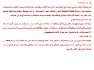 5
-
‫قصر‬
‫الرصافة‬
‫عام‬ ‫دجلة‬ ‫نهر‬ ‫شرقت‬ ‫فت‬ ‫ببنائه‬ ‫المهدي‬ ‫محمد‬ ‫الخليفة‬ ‫أمر‬
151
‫لةه‬ ‫وبنةى‬ ،‫الجانةب‬ ‫ةذا‬ ‫فت‬ ‫ُنش‬
‫أ‬ ‫مبنى‬ ‫أول‬ ‫و‬ ‫و‬ ،‫ة‬
‫عام‬ ‫له‬ ‫ًا‬
‫م‬‫ميا‬ ‫المهدي‬ ‫الخليفة‬ ‫َّخذه‬
‫فاو‬ ،‫ًا‬‫ق‬‫وخند‬ ‫ًا‬
‫ر‬‫سو‬ ‫المنصور‬
151
‫اليةواد‬ ‫كبار‬ ‫وبنى‬ ،‫لجنده‬ ‫ًا‬
‫ر‬‫معسك‬ ‫حوله‬ ‫ما‬ ‫وجعل‬ ‫ة‬
‫حنيفة‬ ‫أبت‬ ‫اإلمام‬ ‫مشهد‬ ‫جوار‬ ‫َّافة‬
‫الرص‬ ‫ةة‬
‫ل‬‫مح‬ ‫مجموعها‬ ‫من‬ ‫ةفت‬
‫ل‬‫ووأ‬ ‫المبانت‬ ‫وكاثرت‬ ‫ث‬ ،‫اليصر‬ ‫حول‬ ‫له‬ ‫منازل‬
.
6
-
‫الميدان‬ ‫قصر‬
‫اليولونت‬
‫ا‬ ‫وةأثير‬ ‫وصةول‬ ‫ِّةد‬
‫ك‬ ُ
‫ي‬ ‫َّا‬
‫مم‬ ،‫العباسية‬ ‫المعمارية‬ ‫المنشنت‬ ‫َّة‬
‫بجمالي‬ ‫ًا‬
‫ر‬ِّ
‫متأث‬ ‫الميدان‬ ‫قصر‬ ‫طولون‬ ‫ابن‬ ‫أحمد‬ ‫َّد‬
‫شي‬
‫لعمةارة‬
‫عةا‬ ‫ِّد‬
‫ي‬ ُ
‫شة‬ ‫الةذي‬ ‫العباسةية‬ ‫قصةر‬ ُّ
‫ويدل‬ ،‫واألغالبة‬ ‫طولون‬ ‫ابن‬ ‫بوساطة‬ ‫وذلك‬ ‫الشمالية‬ ‫إفريييا‬ ‫أقيار‬ ‫إلى‬ ‫العباسية‬
‫م‬
(
190
‫ة‬
=
806
‫م‬
)
‫للعباسيين‬ ‫األغالبة‬ ‫مواالة‬ ‫على‬ ‫الييروان‬ ‫قرب‬
.
7
-
‫قصور‬
‫أخرى‬
‫عام‬ ‫المهدي‬ ‫محمد‬ ‫بناه‬ ‫الذي‬ ‫السالم‬ ‫وقصر‬ ،‫الوضاح‬ ‫وقصر‬ ،‫المنصور‬ ‫الخليفة‬ ‫ع‬ ‫علت‬ ‫بن‬ ‫عيسى‬ ‫قصر‬ ‫ناك‬ ‫و‬
164
،‫ةة‬
‫شة‬ ‫الةذي‬ ‫الفةردوس‬ ‫وقصر‬ ،‫الجعفري‬ ‫اليصر‬ ‫باس‬ ‫ُعرف‬
‫ي‬ ‫وكان‬ ‫البرمكت‬ ‫يحيى‬ ‫بن‬ ‫جعفر‬ ‫بناه‬ ‫الذي‬ ‫الحسنت‬ ‫واليصر‬
‫َّده‬
‫ي‬
‫الحسنت‬ ‫اليصر‬ ‫جوار‬ ‫فت‬ ‫المعتضد‬
.
 
