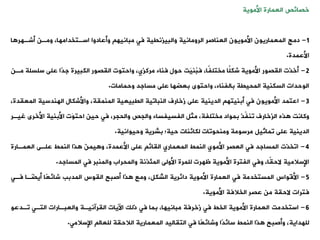 ‫خصائص‬
‫العمارة‬
‫األموية‬
1
-
‫دمج‬
‫ا‬ ‫أشةهر‬ ‫ومةن‬ ،‫اسةتخدامها‬ ‫وأعادوا‬ ‫مبانيه‬ ‫فت‬ ‫والبيزنيية‬ ‫الرومانية‬ ‫العناصر‬ ‫األمويون‬ ‫المعماريون‬
‫األعمدة‬
.
2
-
‫أخذت‬
‫حول‬ ‫َت‬‫ي‬‫ُن‬
‫ب‬‫ف‬ ،‫ًا‬‫ف‬‫مختل‬ ‫ًا‬‫ل‬‫شك‬ ‫األموية‬ ‫اليصور‬
‫فناء‬
‫سل‬ ‫على‬ ‫ًا‬‫د‬‫ج‬ ‫الكبيرة‬ ‫اليصور‬ ‫واحتوت‬ ،‫مركزي‬
‫مةن‬ ‫سلة‬
‫وحمامات‬ ‫مساجد‬ ‫على‬ ‫بعضها‬ ‫واحتوى‬ ،‫بالفناء‬ ‫المحيية‬ ‫السكنية‬ ‫الوحدات‬
.
3
-
‫اعتمد‬
‫الم‬ ‫الهندسية‬ ‫واألشكال‬ ،‫المنمية‬ ‫اليبيعية‬ ‫النباوية‬ ‫زخارف‬ ‫على‬ ‫الدينية‬ ‫أبنيته‬ ‫فت‬ ‫األمويون‬
،‫عيدة‬
‫الزخارف‬ ‫ذه‬ ‫وكانت‬
‫ّذ‬
‫ف‬‫ون‬
‫األخرى‬ ‫األبنية‬ ‫َت‬‫و‬‫احت‬ ‫حين‬ ‫فت‬ ،‫والحجر‬ ‫والجص‬ ‫الفسيفساء‬ ‫مثل‬ ،‫مختلفة‬ ‫بمواد‬
‫غيةر‬
‫على‬ ‫الدينية‬
‫وماثيل‬
‫وحيوانية‬ ‫بشرية‬ ‫حية؛‬ ‫لكائنات‬ ‫ومنحووات‬ ‫مرسومة‬
.
4
-
‫اوخذت‬
‫العمةارة‬ ‫علةى‬ ‫النمط‬ ‫ذا‬ َ‫ن‬‫يم‬ ‫و‬ ،‫األعمدة‬ ‫على‬ ‫اليائ‬ ‫المعماري‬ ‫النمط‬ ‫األموي‬ ‫العصر‬ ‫فت‬ ‫المساجد‬
‫المساجد‬ ‫فت‬ ‫والمنبر‬ ‫والمحراب‬ ‫المئذنة‬ ‫األولى‬ ‫للمرة‬ ‫ظهرت‬ ‫األموية‬ ‫الفترة‬ ‫وفت‬ ،‫ًا‬‫ي‬‫الح‬ ‫اإلسالمية‬
.
5
-
‫األقواس‬
‫فةت‬ ‫ا‬ ً
‫أيضة‬ ‫ًا‬‫ع‬‫شائ‬ ‫المدبب‬ ‫اليوس‬ ‫أصبح‬ ‫ذا‬ ‫ومع‬ ،‫الشكل‬ ‫دائرية‬ ‫األموية‬ ‫العمارة‬ ‫فت‬ ‫المستخدمة‬
‫األموية‬ ‫الخالفة‬ ‫عصر‬ ‫من‬ ‫الحية‬ ‫فترات‬
.
6
-
‫استخدمت‬
‫وةدعو‬ ‫التةت‬ ‫والعبةارات‬ ‫اليرآنيةة‬ ‫اآليات‬ ‫ذلك‬ ‫فت‬ ‫بما‬ ،‫مبانيها‬ ‫زخرفة‬ ‫فت‬ ‫الخط‬ ‫األموية‬ ‫العمارة‬
‫اإلسالمت‬ ‫للعال‬ ‫الالحية‬ ‫المعمارية‬ ‫التياليد‬ ‫فت‬ ‫ًا‬‫ع‬‫وشائ‬ ‫ًا‬‫د‬‫سائ‬ ‫النمط‬ ‫ذا‬ ‫وأصبح‬ ،‫للهداية‬
.
 