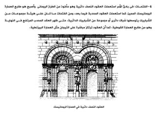 6
-
‫الفتحةات‬
:
‫العمارة‬ ‫طابع‬ ‫و‬ ‫وأصبح‬ ‫الرومانى‬ ‫اليراز‬ ‫من‬ ‫مأخوذ‬ ‫و‬ ‫و‬ ‫دائرية‬ ‫النصف‬ ‫العيود‬ ‫استعملت‬ ‫األمر‬ ‫بادئ‬ ‫فى‬
‫بعد‬ ‫فيما‬ ‫المحدبة‬ ‫العيود‬ ‫استعملت‬ ‫كما‬ ،‫المميز‬ ‫الرومانيسك‬
.
‫مةن‬ ‫مجموعةات‬ ‫يئةة‬ ‫علةى‬ ‫كةان‬ ‫مةا‬ ‫الفتحات‬ ‫ومن‬
‫الدائرية‬ ‫الشبابيك‬ ‫من‬ ‫مجموعة‬ ‫أو‬ ‫دائرى‬ ‫شباك‬ ‫يتوسيها‬ ‫الشبابيك‬
.
‫النهاية‬ ‫فةى‬ ‫المروفع‬ ‫المحدب‬ ‫العيد‬ ‫ظهر‬ ‫حتةى‬
‫ة‬
‫اليوطية‬ ‫العمارة‬ ‫طابع‬ ‫من‬ ‫و‬ ‫و‬
.
‫البيزنيية‬ ‫العمارة‬ ‫مثل‬ ‫التيجان‬ ‫على‬ ‫مباشرة‬ ‫وروكز‬ ‫العيود‬ ‫أن‬ ‫كما‬
.
‫النصف‬ ‫العيود‬
‫فت‬ ‫دائرية‬
‫الرومانيسك‬ ‫العمارة‬
 