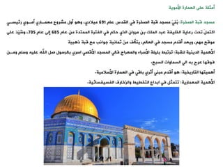 ‫العمارة‬ ‫على‬ ‫أمثلة‬
‫األموية‬
‫مسجد‬
‫الصخرة‬ ‫قبة‬
:
‫عام‬ ‫اليدس‬ ‫فت‬ ‫الصخرة‬ ‫قبة‬ ‫مسجد‬ َ‫ت‬‫ُن‬
‫ب‬
691
‫رئيسةت‬ ‫أمةوي‬ ‫معمةاري‬ ‫مشروع‬ ‫أول‬ ‫و‬ ‫و‬ ،‫ميالدي‬
‫الملك‬ ‫عبد‬ ‫الخليفة‬ ‫رعاية‬ ‫وحت‬ َ‫ل‬‫اكتم‬
‫الذي‬ ‫مروان‬ ‫بن‬
‫عام‬ ‫من‬ ‫الممتدة‬ ‫الفترة‬ ‫فت‬ ‫حك‬
685
‫عام‬ ‫إلى‬
705
‫على‬ َ‫د‬ّ
‫ي‬ُ
‫ش‬‫و‬ ،
، ‫مه‬ ‫موقع‬
‫ويعد‬
‫قبة‬ ‫مع‬ ‫جوانب‬ ‫ثمانية‬ ‫من‬ ‫يتألف‬ ، ‫العال‬ ‫فت‬ ‫مسجد‬ ‫أقدم‬
‫بية‬ ‫ذ‬
‫مية‬ ‫األ‬
‫لليبة‬ ‫الدينية‬
:
‫اسري‬ ‫األقصت‬ ‫المسجد‬ ‫فالت‬ ‫والمعراج‬ ‫األسراء‬ ‫بليلة‬ ‫وروبط‬
‫بالرسو‬
‫وس‬ ‫عليه‬ ‫اهلل‬ ‫صل‬ ‫ل‬
‫ل‬
‫ومةن‬
‫السبع‬ ‫السماوات‬ ‫الت‬ ‫به‬ ‫عرج‬ ‫فوقها‬
.
‫ميتها‬ ‫أ‬
‫التاريخية‬
:
‫األسالمية‬ ‫العمارة‬ ‫فت‬ ‫باقت‬ ‫أثري‬ ‫مبنت‬ ‫أقدم‬ ‫و‬
.
‫مية‬ ‫األ‬
‫المعمارية‬
:
‫الفسيفسائية‬ ‫والزخارف‬ ‫التخييط‬ ‫ابداع‬ ‫فت‬ ‫وتمثل‬
.
 