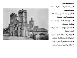 ‫رومانيسك‬
‫فرنست‬
•
‫الةدعامات‬ ‫اسةتخدام‬ ‫و‬ ‫فرنسا‬ ‫فت‬
‫وخارجيا‬ ‫داخليا‬
.
•
، ‫ةارف‬
‫ة‬‫بالزخ‬ ‫ةة‬
‫ة‬‫غني‬ ‫ةت‬
‫ة‬‫كان‬ ‫ةرة‬
‫ة‬‫األدي‬
‫متعددة‬ ‫أعمدة‬ ‫واستخدمت‬
.
•
‫ةدبب‬
‫المة‬ ‫ةوس‬
‫الية‬ ‫ةال‬
‫إدخة‬ ‫ةاولوا‬
‫حة‬
‫المضلعة‬ ‫واألقبية‬
.
•
‫ذات‬ ‫الشةكل‬ ‫مربعةة‬ ‫األبةراج‬ ‫كانت‬
‫رمية‬ ‫أسيح‬
.
•
‫الميببةة‬ ‫الكنةائس‬ ‫لةدى‬ ‫يكةن‬ ‫ل‬
‫المبكرة‬
‫السيف‬ ‫وحت‬ ‫علوية‬ ‫نوافد‬
.
•
‫مختلفة‬ ‫أقسام‬ ‫من‬ ‫األعمدة‬ ‫كانت‬
.
•
‫لسيف‬ ‫أقبية‬ ‫استخدموا‬
‫الداخلت‬
.
 