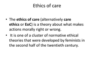 Ethics of care
• The ethics of care (alternatively care
ethics or EoC) is a theory about what makes
actions morally right ...