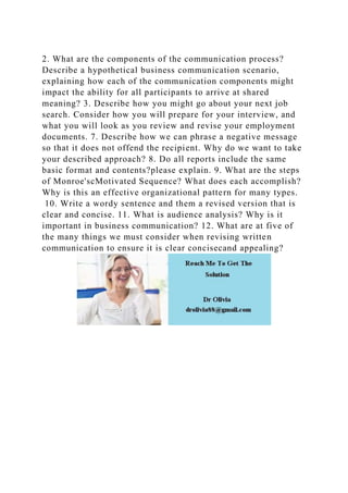 2. What are the components of the communication process?
Describe a hypothetical business communication scenario,
explaining how each of the communication components might
impact the ability for all participants to arrive at shared
meaning? 3. Describe how you might go about your next job
search. Consider how you will prepare for your interview, and
what you will look as you review and revise your employment
documents. 7. Describe how we can phrase a negative message
so that it does not offend the recipient. Why do we want to take
your described approach? 8. Do all reports include the same
basic format and contents?please explain. 9. What are the steps
of Monroe'scMotivated Sequence? What does each accomplish?
Why is this an effective organizational pattern for many types.
10. Write a wordy sentence and them a revised version that is
clear and concise. 11. What is audience analysis? Why is it
important in business communication? 12. What are at five of
the many things we must consider when revising written
communication to ensure it is clear concisecand appealing?
 