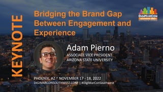 KEYNOTE
Adam Pierno
ASSOCIATE VICE PRESIDENT
ARIZONA STATE UNIVERSITY
Bridging the Brand Gap
Between Engagement and
Experience
PHOENIX, AZ ~ NOVEMBER 17 - 18, 2022
DIGIMARCONSOUTHWEST.COM | #DigiMarConSouthwest
 