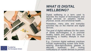 WHAT IS DIGITAL
WELLBEING?
Digital wellbeing is a term used to
describe the impact of technologies and
digital services on people's mental,
physical, social, and emotional health.
Nowadays, many jobs and everyday
activities rely on the internet and digital
devices.
The goal of digital wellness (for the users
of these technologies) is to promote
healthy habits and assist the users in
maintaining a healthy lifestyle in their
daily life.
E.g., Common digital wellness practices
include implementing screen time limits,
wearing blue-light-blocking glasses to
alleviate eyestrain, and muting
notifications on mobile devices to prevent
 