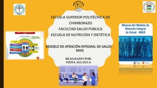 MODELO DE ATENCIÓN INTEGRAL DE SALUD -
MAIS
ESCUELA SUPERIOR POLITÉCNICA DE
CHIMBORAZO
FACULTAD SALUD PÚBLICA
ESCUELA DE NUTRICIÓN Y DIETÉTICA
REALIZADO POR:
NIDIA ALLAUCA
 