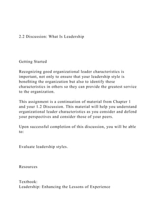 2.2 Discussion: What Is Leadership
Getting Started
Recognizing good organizational leader characteristics is
important, not only to ensure that your leadership style is
beneﬁting the organization but also to identify these
characteristics in others so they can provide the greatest service
to the organization.
This assignment is a continuation of material from Chapter 1
and your 1.2 Discussion. This material will help you understand
organizational leader characteristics as you consider and defend
your perspectives and consider those of your peers.
Upon successful completion of this discussion, you will be able
to:
Evaluate leadership styles.
Resources
Textbook:
Leadership: Enhancing the Lessons of Experience
 