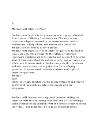 2.
Multicultural Interview Paper
Students may begin this assignment by selecting an individual
from a culture differing from their own. This may be any
culture or subgroup covered in the course content, such as
adolescents, elderly adults, and persons with disabilities.
Students are not limited to these groups.
Students will create a series of interview questions focused on
issues and concerns pertinent to the culture or subgroup
. Interview questions are to be specific and designed to help the
student learn more about the culture or subgroup as it relates to
Addictions & course studies. Students may use their text book
and other course resources as guidelines for developing
questions. Students should develop a minimum of eight-10
interview questions.
Students
must
submit interview questions to the course instructor and receive
approval of the questions before proceeding with the
assignment.
Students will then use these approved questions during the
interview with the consenting individual and write a two page
summarization of the questions with the answers received by the
individual. The paper must be in question/answer format.
 